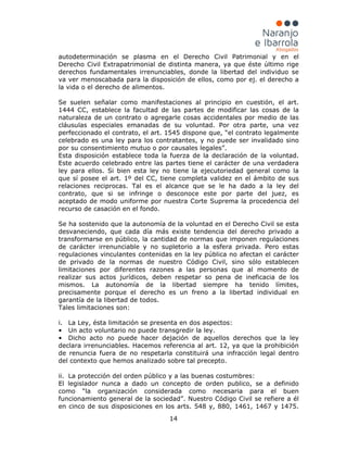 14
autodeterminación se plasma en el Derecho Civil Patrimonial y en el
Derecho Civil Extrapatrimonial de distinta manera, ya que éste último rige
derechos fundamentales irrenunciables, donde la libertad del individuo se
va ver menoscabada para la disposición de ellos, como por ej. el derecho a
la vida o el derecho de alimentos.
Se suelen señalar como manifestaciones al principio en cuestión, el art.
1444 CC, establece la facultad de las partes de modificar las cosas de la
naturaleza de un contrato o agregarle cosas accidentales por medio de las
cláusulas especiales emanadas de su voluntad. Por otra parte, una vez
perfeccionado el contrato, el art. 1545 dispone que, “el contrato legalmente
celebrado es una ley para los contratantes, y no puede ser invalidado sino
por su consentimiento mutuo o por causales legales”.
Esta disposición establece toda la fuerza de la declaración de la voluntad.
Este acuerdo celebrado entre las partes tiene el carácter de una verdadera
ley para ellos. Si bien esta ley no tiene la ejecutoriedad general como la
que sí posee el art. 1º del CC, tiene completa validez en el ámbito de sus
relaciones reciprocas. Tal es el alcance que se le ha dado a la ley del
contrato, que si se infringe o desconoce este por parte del juez, es
aceptado de modo uniforme por nuestra Corte Suprema la procedencia del
recurso de casación en el fondo.
Se ha sostenido que la autonomía de la voluntad en el Derecho Civil se esta
desvaneciendo, que cada día más existe tendencia del derecho privado a
transformarse en público, la cantidad de normas que imponen regulaciones
de carácter irrenunciable y no supletorio a la esfera privada. Pero estas
regulaciones vinculantes contenidas en la ley pública no afectan el carácter
de privado de la normas de nuestro Código Civil, sino sólo establecen
limitaciones por diferentes razones a las personas que al momento de
realizar sus actos jurídicos, deben respetar so pena de ineficacia de los
mismos. La autonomía de la libertad siempre ha tenido límites,
precisamente porque el derecho es un freno a la libertad individual en
garantía de la libertad de todos.
Tales limitaciones son:
i. La Ley, ésta limitación se presenta en dos aspectos:
• Un acto voluntario no puede transgredir la ley.
• Dicho acto no puede hacer dejación de aquellos derechos que la ley
declara irrenunciables. Hacemos referencia al art. 12, ya que la prohibición
de renuncia fuera de no respetarla constituirá una infracción legal dentro
del contexto que hemos analizado sobre tal precepto.
ii. La protección del orden público y a las buenas costumbres:
El legislador nunca a dado un concepto de orden publico, se a definido
como “la organización considerada como necesaria para el buen
funcionamiento general de la sociedad”. Nuestro Código Civil se refiere a él
en cinco de sus disposiciones en los arts. 548 y, 880, 1461, 1467 y 1475.
 