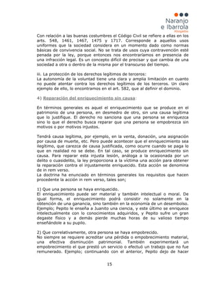 15
Con relación a las buenas costumbres el Código Civil se refiere a ellas en los
arts. 548, 1461, 1467, 1475 y 1717. Corresponde a aquellos usos
uniformes que la sociedad considera en un momento dado como normas
básicas de convivencia social. No se trata de usos cuya contravención esté
penada por la ley, porque entonces nos encontraríamos en presencia de
una infracción legal. Es un concepto difícil de precisar y que cambia de una
sociedad a otra o dentro de la misma por el transcurso del tiempo.
iii. La protección de los derechos legítimos de terceros:
La autonomía de la voluntad tiene una clara y amplia limitación en cuanto
no puede atentar contra los derechos legítimos de los terceros. Un claro
ejemplo de ello, lo encontramos en el art. 582, que al definir el dominio.
4) Reparación del enriquecimiento sin causa
En términos generales es aquel el enriquecimiento que se produce en el
patrimonio de una persona, en desmedro de otro, sin una causa legítima
que lo justifique. El derecho no sanciona que una persona se enriquezca
sino lo que el derecho busca reparar que una persona se empobrezca sin
motivos o por motivos injustos.
Tendrá causa legítima, por ejemplo, en la venta, donación, una asignación
por causa de muerte, etc. Pero puede acontecer que el enriquecimiento sea
ilegítimo, que carezca de causa justificada, como ocurre cuando se paga lo
que en realidad no se debe. En tal caso, se produce enriquecimiento sin
causa. Para reparar esta injusta lesión, análoga a la ocasionada por un
delito o cuasidelito, la ley proporciona a la víctima una acción para obtener
la reparación contra el injustamente enriquecido. Esta acción se denomina
de in rem verso.
La doctrina ha enunciado en términos generales los requisitos que hacen
procedente la acción in rem verso, tales son;
1) Que una persona se haya enriquecido.
El enriquecimiento puede ser material y también intelectual o moral. De
igual forma, el enriquecimiento podrá consistir no solamente en la
obtención de una ganancia, sino también en la economía de un desembolso.
Ejemplo; Pepito le enseña a Juanito una ciencia, y este último se enriquece
intelectualmente con lo conocimientos adquiridos, y Pepito sufre un gran
degaste físico y a demás pierde muchas horas de su valioso tiempo
enseñándole a su pupilo.
2) Que correlativamente, otra persona se haya empobrecido.
:
No siempre se requiere acreditar una pérdida o empobrecimiento material,
una efectiva disminución patrimonial. También experimentará un
empobrecimiento el que prestó un servicio o efectuó un trabajo que no fue
remunerado. Ejemplo; continuando con el anterior, Pepito dejo de hacer
 