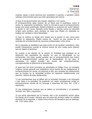 16
muchas clases a otros alumnos por enseñarle a Juanito, y también utilizó
valiosos instrumentos para que éste aprendiera tal ciencia.
3) Que el enriquecimiento sea injusto, ilegítimo o sin causa.
El enriquecimiento debe carecer de un título que lo justifique, como la
venta, la asignación hereditaria. Como lo normal es que el enriquecimiento
tenga una causa justificada, deberá probarse su ausencia por quien deduce
la acción in rem verso. Ejemplo entre Pepito y Juanito nunca se consintió
ningún acto jurídico, pero siempre se supo que Pepito no realizaba su
trabajo por caridad o mera liberalidad.
4) Que la víctima no tenga otro medio que la acción in rem verso para
obtener la reparación. Pepito carece de acción ya sea emana de un
contrato de arrendamiento de servicios profesionales, entro otros.
De lo expuesto se establece que esta acción es de carácter subsidiario. Sólo
puede interponerse cuando la víctima carece de otro medio para obtener
que se repare el perjuicio.
En cuanto a los efectos de la acción, la finalidad que persigue es la
obtención del reembolso de aquello en que el demandado se ha
enriquecido. Con todo, puede suceder que el enriquecimiento sea mayor
que el empobrecimiento sufrido por el demandante. En tal caso, el
reembolso no podrá exceder del monto del empobrecimiento,
correspondiendo la diferencia al demandado.
Al igual que los otros principios ya estudiados el Código Civil, no consagra
ninguna norma general que establezca como fuente de las obligaciones al
enriquecimiento sin causa, sin perjuicio a ello, son variadas las instituciones
que se fundan en la necesidad jurídica de repararlo estableciendo una
solución. Dentro de ellas destacamos:
1) Las recompensas que se deben por la sociedad conyugal a los cónyuges
y por éstos a la sociedad. Se pretende con estas recompensas evitar un
enriquecimiento injusto de un cónyuge a expensas del otro. Art. 1725 y
siguientes.
2) Las prestaciones mutuas que se deben el reivindicante y el poseedor
vencido. Art. 904 y siguientes.
3) Los actos ejecutados por el marido, dan a los acreedores acción sobre
los bienes de la mujer, siempre que los actos del primero cedan en utilidad
personal de la segunda, y hasta concurrencia del beneficio que se obtenga.
Art. 1751 entro otros.
 