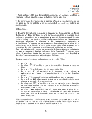 17
4) Regla del art. 1688, que declarada la nulidad de un contrato, se obliga al
incapaz a restituir aquello en que se hubiere hecho más rico.
5) En general, en las normas de la agencia oficiosa y especialmente en las
del pago de lo no debido y en la comunidad, es decir en materia de
cuasicontrato.
5) Igualdad
El Derecho Civil clásico resguarda la igualdad de las personas, en forma
directa en un doble sentido. Por una parte, consagrando la igualdad entre
chilenos y extranjeros en la adquisición y goce de los derechos civiles que
regla el código y, por la otra, mediante el establecimiento de incapacidades
generales -absolutas o relativas- o de incapacidades especiales o
prohibiciones. Así sucede en las guardas, en los actos patrimoniales, en el
matrimonio, en la filiación y en el testamento, todas ellas fundadas en el
resguardo del interés general o en el estado o calidad de las partes.
Este principio también es una consecuencia de los postulados, en la época
en que se redacta el Código recientes, de la Revolución Francesa, entre
ellos, el principal: todas las personas nacen iguales, “en dignidad y
derechos”, como reza nuestra Constitución Política.
Se recepciona el principio en los siguientes arts. del Código:
:
- en el art. 14.
- En el art. 33, el establecer que la ley considera iguales a todos los
hijos;
- En el art. 55, al definirse a las personas naturales;
- En el art. 57, al establecerse la igualdad entre chilenos y
extranjeros, en cuanto a la adquisición y goce de los derechos
civiles;
- En el art. 75, en cuanto a la protección del que está por nacer;
- En el artículo 982, al establecerse que en la sucesión intestada no se
atiende al sexo ni a la primogenitura;
- En el artículo 997, al establecerse que los extranjeros son llamados
de la misma manera que los chilenos, a las sucesiones abintestato
abiertas en nuestro país;
- En el art. 2497, al disponer que las reglas relativas a la prescripción
se aplican igualmente a favor y en contra de todas las personas
naturales capaces y personas jurídicas de derecho público o de
derecho privado;
6) Responsabilidad: Puede definirse en términos generales como el juicio
normativo que permite atribuir efectos patrimoniales en un sujeto cuando
ha provocado daño en la persona o patrimonio de otro.
 