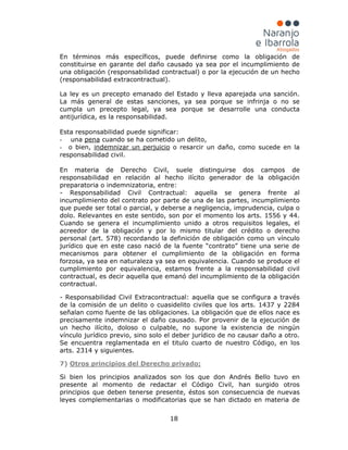 18
En términos más específicos, puede definirse como la obligación de
constituirse en garante del daño causado ya sea por el incumplimiento de
una obligación (responsabilidad contractual) o por la ejecución de un hecho
(responsabilidad extracontractual).
La ley es un precepto emanado del Estado y lleva aparejada una sanción.
La más general de estas sanciones, ya sea porque se infrinja o no se
cumpla un precepto legal, ya sea porque se desarrolle una conducta
antijurídica, es la responsabilidad.
Esta responsabilidad puede significar:
- una pena
- o bien,
cuando se ha cometido un delito,
indemnizar un perjuicio
En materia de Derecho Civil, suele distinguirse dos campos de
responsabilidad en relación al hecho ilícito generador de la obligación
preparatoria o indemnizatoria, entre:
- Responsabilidad Civil Contractual: aquella se genera frente al
incumplimiento del contrato por parte de una de las partes, incumplimiento
que puede ser total o parcial, y deberse a negligencia, imprudencia, culpa o
dolo. Relevantes en este sentido, son por el momento los arts. 1556 y 44.
Cuando se genera el incumplimiento unido a otros requisitos legales, el
acreedor de la obligación y por lo mismo titular del crédito o derecho
personal (art. 578) recordando la definición de obligación como un vínculo
jurídico que en este caso nació de la fuente “contrato” tiene una serie de
mecanismos para obtener el cumplimiento de la obligación en forma
forzosa, ya sea en naturaleza ya sea en equivalencia. Cuando se produce el
cumplimiento por equivalencia, estamos frente a la responsabilidad civil
contractual, es decir aquella que emanó del incumplimiento de la obligación
contractual.
- Responsabilidad Civil Extracontractual: aquella que se configura a través
de la comisión de un delito o cuasidelito civiles que los arts. 1437 y 2284
señalan como fuente de las obligaciones. La obligación que de ellos nace es
precisamente indemnizar el daño causado. Por provenir de la ejecución de
un hecho ilícito, doloso o culpable, no supone la existencia de ningún
vínculo jurídico previo, sino solo el deber jurídico de no causar daño a otro.
Se encuentra reglamentada en el titulo cuarto de nuestro Código, en los
arts. 2314 y siguientes.
7)
o resarcir un daño, como sucede en la
responsabilidad civil.
Si bien los principios analizados son los que don Andrés Bello tuvo en
presente al momento de redactar el Código Civil, han surgido otros
principios que deben tenerse presente, éstos son consecuencia de nuevas
leyes complementarias o modificatorias que se han dictado en materia de
Otros principios del Derecho privado;
 