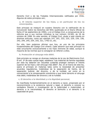 19
Derecho Civil y de los Tratados Internacionales ratificados por Chile.
Algunos de estos principios son;
a. El interés superior de los hijos, y en particular de los no
emancipados.
Este principio se instauró en nuestro Derecho con la ratificación de la
Convención Sobre los Derechos del Niño (publicada en el Diario Oficial de
fecha 27 de septiembre de 1990), y en el Código Civil, a consecuencia de la
reforma que a sus normas introdujo la Ley número 19.585, de 26 de
octubre de 1998. En este sentido, el Código Civil, alude a este interés en
diversos artículos, como por ejemplo 147, 201, 222, 225, 229, 234, 236,
242, 244, 245, 254, 255, 321, 1792-21, etc.
Por ello, bien podemos afirmar que hoy, es uno de los principios
fundamentales del Código Civil chileno. Cabe advertir que este principio no
está circunscrito exclusivamente a los hijos menores de edad, aunque la
mayoría de las normas que lo consagran se refieren a ellos.
b. Protección al cónyuge más débil.
Este principio se recoge en diversas materias de la Ley de Matrimonio Civil.
El art. 3º de este cuerpo legal, establece “Las materias de familia reguladas
por esta ley deberán ser resueltas cuidando proteger siempre el interés
superior de los hijos y del cónyuge más débil”. Así, en el marco de esta ley,
opera el principio en materias tales como la necesidad de presentar
acuerdos regulatorios, tratándose de la separación de hecho, de la
separación judicial, del divorcio, o de la nulidad, así como en lo
concerniente a la compensación económica a que tiene derecho el cónyuge
más débil, tratándose del divorcio y de la nulidad.
c. El derecho a la identidad y a la dignidad personal.
Se manifiesta fundamentalmente en el derecho a nacer, propiciado por el
reconocimiento a la existencia natural y legal, el derecho a conocer su
verdadera filiación o investigación de la paternidad o maternidad, el
derecho a la nacionalidad, el derecho al domicilio y el derecho a la
capacidad de goce.
 