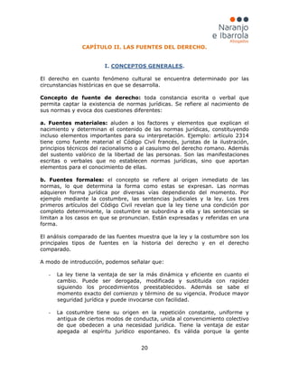 20
CAPÍTULO II. LAS FUENTES DEL DERECHO.
I. CONCEPTOS GENERALES
- La ley tiene la ventaja de ser la más dinámica y eficiente en cuanto el
cambio. Puede ser derogada, modificada y sustituida con rapidez
siguiendo los procedimientos preestablecidos. Además se sabe el
momento exacto del comienzo y término de su vigencia. Produce mayor
seguridad jurídica y puede invocarse con facilidad.
.
El derecho en cuanto fenómeno cultural se encuentra determinado por las
circunstancias históricas en que se desarrolla.
Concepto de fuente de derecho: toda constancia escrita o verbal que
permita captar la existencia de normas jurídicas. Se refiere al nacimiento de
sus normas y evoca dos cuestiones diferentes:
a. Fuentes materiales: aluden a los factores y elementos que explican el
nacimiento y determinan el contenido de las normas jurídicas, constituyendo
incluso elementos importantes para su interpretación. Ejemplo: artículo 2314
tiene como fuente material el Código Civil francés, juristas de la ilustración,
principios técnicos del racionalismo o al casuismo del derecho romano. Además
del sustento valórico de la libertad de las personas. Son las manifestaciones
escritas o verbales que no establecen normas jurídicas, sino que aportan
elementos para el conocimiento de ellas.
b. Fuentes formales: el concepto se refiere al origen inmediato de las
normas, lo que determina la forma como estas se expresan. Las normas
adquieren forma jurídica por diversas vías dependiendo del momento. Por
ejemplo mediante la costumbre, las sentencias judiciales y la ley. Los tres
primeros artículos del Código Civil revelan que la ley tiene una condición por
completo determinante, la costumbre se subordina a ella y las sentencias se
limitan a los casos en que se pronuncian. Están expresadas y referidas en una
forma.
El análisis comparado de las fuentes muestra que la ley y la costumbre son los
principales tipos de fuentes en la historia del derecho y en el derecho
comparado.
A modo de introducción, podemos señalar que:
- La costumbre tiene su origen en la repetición constante, uniforme y
antigua de ciertos modos de conducta, unida al convencimiento colectivo
de que obedecen a una necesidad jurídica. Tiene la ventaja de estar
apegada al espíritu jurídico espontaneo. Es válida porque la gente
 