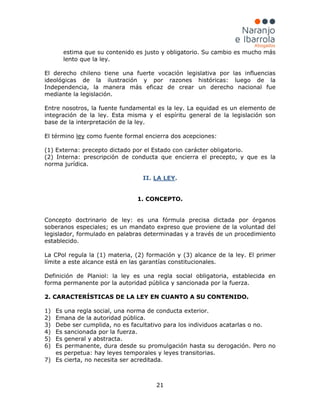 21
estima que su contenido es justo y obligatorio. Su cambio es mucho más
lento que la ley.
El derecho chileno tiene una fuerte vocación legislativa por las influencias
ideológicas de la ilustración y por razones históricas: luego de la
Independencia, la manera más eficaz de crear un derecho nacional fue
mediante la legislación.
Entre nosotros, la fuente fundamental es la ley. La equidad es un elemento de
integración de la ley. Esta misma y el espíritu general de la legislación son
base de la interpretación de la ley.
El término ley como fuente formal encierra dos acepciones:
(1) Externa: precepto dictado por el Estado con carácter obligatorio.
(2) Interna: prescripción de conducta que encierra el precepto, y que es la
norma jurídica.
II. LA LEY
1) Es una regla social, una norma de conducta exterior.
.
1. CONCEPTO.
Concepto doctrinario de ley: es una fórmula precisa dictada por órganos
soberanos especiales; es un mandato expreso que proviene de la voluntad del
legislador, formulado en palabras determinadas y a través de un procedimiento
establecido.
La CPol regula la (1) materia, (2) formación y (3) alcance de la ley. El primer
límite a este alcance está en las garantías constitucionales.
Definición de Planiol: la ley es una regla social obligatoria, establecida en
forma permanente por la autoridad pública y sancionada por la fuerza.
2. CARACTERÍSTICAS DE LA LEY EN CUANTO A SU CONTENIDO.
2) Emana de la autoridad pública.
3) Debe ser cumplida, no es facultativo para los individuos acatarlas o no.
4) Es sancionada por la fuerza.
5) Es general y abstracta.
6) Es permanente, dura desde su promulgación hasta su derogación. Pero no
es perpetua: hay leyes temporales y leyes transitorias.
7) Es cierta, no necesita ser acreditada.
 