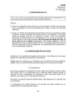 22
3. DEFINICIÓN DEL CC.
Críticas:
1. Forma: la redacción parece indicar que la ley manda, prohíbe o permite por
estar manifestada en la forma prescrita por la CPol, y no por ser voluntad
soberana.
2. Fondo: no señala las características específicas de la ley, no señala que debe
ajustarse a ciertos principios de justicia natural. Sin embargo, el concepto
social de justicia varía de un momento y lugar a otro. Los principios
generales de justicia están en la Constitución, y si la ley los infringe, se
puede alegar su inconstitucionalidad. No da una idea del objeto de la ley, ni
de lo que es en sí misma (Alessandri), esto puede deberse a que la
definición de ley de nuestro Código Civil es un concepto político de ley que
atiende sobre todo al acto de soberanía, a la legitimidad de su generación y
no a su justificación material.
4. CLASIFICACIÓN DE LAS LEYES.
Atendiendo a la clasificación tripartita del artículo 1 del Código Civil, las leyes
pueden ser imperativas, prohibitivas y permisivas.
Crítica: toda ley imperativa es prohibitiva. No se justifica la tercera categoría,
porque lo que no está prohibido, está permitido, por el principio de libertad.
a) Imperativas.
Son las que imponen la obligación de hacer algo (por ejemplo, artículos 1826,
378, 1801-2 CC) o el cumplimiento de un requisito (Estas últimas reciben el
nombre de leyes “imperativas de requisitos”, como sería para parte de la
doctrina, los números 3 y 4 del artículo 1464 CC.).
No tienen una sanción genérica determinada. Para determinar su sanción hay
que distinguir:
1. Disposiciones de interés general: son aquellas que dicen relación con el
orden público y las buenas costumbres.
Art. 1° CC. “La ley es una declaración de voluntad soberana que, manifestada en la
forma prescrita por la Constitución, manda, prohíbe o permite.”
 
