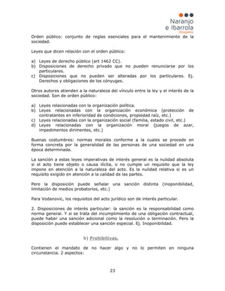 23
Orden público: conjunto de reglas esenciales para el mantenimiento de la
sociedad.
Leyes que dicen relación con el orden público:
a) Leyes de derecho público (art 1462 CC).
b) Disposiciones de derecho privado que no pueden renunciarse por los
particulares.
c) Disposiciones que no pueden ser alteradas por los particulares. Ej.
Derechos y obligaciones de los cónyuges.
Otros autores atienden a la naturaleza del vínculo entre la ley y el interés de la
sociedad. Son de orden público:
a) Leyes relacionadas con la organización política.
b) Leyes relacionadas con la organización económica (protección de
contratantes en inferioridad de condiciones, propiedad raíz, etc.)
c) Leyes relacionadas con la organización social (familia, estado civil, etc.)
d) Leyes relacionadas con la organización moral (juegos de azar,
impedimentos dirimentes, etc.)
Buenas costumbres: normas morales conforme a la cuales se procede en
forma concreta por la generalidad de las personas de una sociedad en una
época determinada.
La sanción a estas leyes imperativas de interés general es la nulidad absoluta
si el acto tiene objeto o causa ilícita, o no cumple un requisito que la ley
impone en atención a la naturaleza del acto. Es la nulidad relativa si es un
requisito exigido en atención a la calidad de las partes.
Pero la disposición puede señalar una sanción distinta (inoponibilidad,
limitación de medios probatorios, etc.)
Para Vodanovic, los requisitos del acto jurídico son de interés particular.
2. Disposiciones de interés particular: la sanción es la responsabilidad como
norma general. Y si se trata del incumplimiento de una obligación contractual,
puede haber una sanción adicional como la resolución o terminación. Pero la
disposición puede establecer una sanción especial. Ej. Inoponibilidad.
b) Prohibitivas.
Contienen el mandato de no hacer algo y no lo permiten en ninguna
circunstancia. 2 aspectos:
 