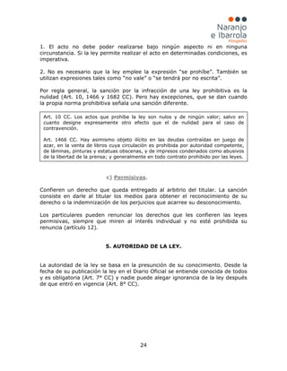 24
1. El acto no debe poder realizarse bajo ningún aspecto ni en ninguna
circunstancia. Si la ley permite realizar el acto en determinadas condiciones, es
imperativa.
2. No es necesario que la ley emplee la expresión “se prohíbe”. También se
utilizan expresiones tales como “no vale” o “se tendrá por no escrita”.
Por regla general, la sanción por la infracción de una ley prohibitiva es la
nulidad (Art. 10, 1466 y 1682 CC). Pero hay excepciones, que se dan cuando
la propia norma prohibitiva señala una sanción diferente.
c) Permisivas.
Confieren un derecho que queda entregado al arbitrio del titular. La sanción
consiste en darle al titular los medios para obtener el reconocimiento de su
derecho o la indemnización de los perjuicios que acarree su desconocimiento.
Los particulares pueden renunciar los derechos que les confieren las leyes
permisivas, siempre que miren al interés individual y no esté prohibida su
renuncia (artículo 12).
5. AUTORIDAD DE LA LEY.
La autoridad de la ley se basa en la presunción de su conocimiento. Desde la
fecha de su publicación la ley en el Diario Oficial se entiende conocida de todos
y es obligatoria (Art. 7° CC) y nadie puede alegar ignorancia de la ley después
de que entró en vigencia (Art. 8° CC).
Art. 10 CC. Los actos que prohíbe la ley son nulos y de ningún valor; salvo en
cuanto designe expresamente otro efecto que el de nulidad para el caso de
contravención.
Art. 1466 CC. Hay asimismo objeto ilícito en las deudas contraídas en juego de
azar, en la venta de libros cuya circulación es prohibida por autoridad competente,
de láminas, pinturas y estatuas obscenas, y de impresos condenados como abusivos
de la libertad de la prensa; y generalmente en todo contrato prohibido por las leyes.
 
