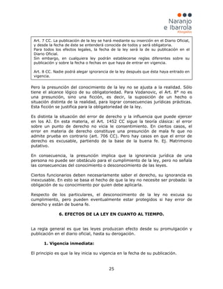 25
Pero la presunción del conocimiento de la ley no se ajusta a la realidad. Sólo
tiene el alcance lógico de su obligatoriedad. Para Vodanovic, el Art. 8° no es
una presunción, sino una ficción, es decir, la suposición de un hecho o
situación distinta de la realidad, para lograr consecuencias jurídicas prácticas.
Esta ficción se justifica para la obligatoriedad de la ley.
Es distinta la situación del error de derecho y la influencia que puede ejercer
en los AJ. En esta materia, el Art. 1452 CC sigue la teoría clásica: el error
sobre un punto de derecho no vicia le consentimiento. En ciertos casos, el
error en materia de derecho constituye una presunción de mala fe que no
admite prueba en contrario (art. 706 CC). Pero hay casos en que el error de
derecho es excusable, partiendo de la base de la buena fe. Ej. Matrimonio
putativo.
En consecuencia, la presunción implica que la ignorancia jurídica de una
persona no puede ser obstáculo para el cumplimiento de la ley, pero no señala
las consecuencias del conocimiento o desconocimiento de las leyes.
Ciertos funcionarios deben necesariamente saber el derecho, su ignorancia es
inexcusable. En esto se basa el hecho de que la ley no necesite ser probada: la
obligación de su conocimiento por quien debe aplicarla.
Respecto de los particulares, el desconocimiento de la ley no excusa su
cumplimiento, pero pueden eventualmente estar protegidos si hay error de
derecho y están de buena fe.
6. EFECTOS DE LA LEY EN CUANTO AL TIEMPO.
La regla general es que las leyes produzcan efecto desde su promulgación y
publicación en el diario oficial, hasta su derogación.
1. Vigencia inmediata:
El principio es que la ley inicia su vigencia en la fecha de su publicación.
Art. 7 CC. La publicación de la ley se hará mediante su inserción en el Diario Oficial,
y desde la fecha de éste se entenderá conocida de todos y será obligatoria.
Para todos los efectos legales, la fecha de la ley será la de su publicación en el
Diario Oficial.
Sin embargo, en cualquiera ley podrán establecerse reglas diferentes sobre su
publicación y sobre la fecha o fechas en que haya de entrar en vigencia.
Art. 8 CC. Nadie podrá alegar ignorancia de la ley después que ésta haya entrado en
vigencia.
 