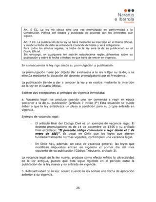 26
En consecuencia la ley rige desde su promulgación y publicación.
La promulgación tiene por objeto dar existencia a la ley y fijar su texto, y se
efectúa mediante la dictación del decreto promulgatorio por el Presidente.
La publicación tiende a dar a conocer la ley y se realiza mediante la inserción
de la ley en el Diario Oficial.
Existen dos excepciones al principio de vigencia inmediata:
a. Vacancia legal: se produce cuando una ley comienza a regir en época
posterior a la de su publicación (artículo 7 inciso 3°) Esta situación se puede
deber a que la ley establezca un plazo o condición para su propia entrada en
vigencia.
Ejemplo de vacancia legal:
- El artículo final del Código Civil es un ejemplo de vacancia legal. El
decreto promulgatorio es de 14 de diciembre de 1855 y su artículo
final establece: “El presente código comenzará a regir desde el 1 de
enero de 1857”. Es usual en Chile que las leyes que alteran
fundamentalmente normas vigentes, contemplen una vacancia legal.
- En Chile hay, además, un caso de vacancia general: las leyes que
modifican impuestos entran en vigencia el primer día del mes
siguiente de su publicación (Código Tributario, artículo 3).
La vacancia legal de la ley nueva, produce como efecto reflejo la ultractividad
de la ley antigua, puesto que ésta sigue rigiendo en el período entre la
publicación de la ley nueva y su entrada en vigencia.
b. Retroactividad de la ley: ocurre cuando la ley señale una fecha de aplicación
anterior a su vigencia.
Art. 6 CC. La ley no obliga sino una vez promulgada en conformidad a la
Constitución Política del Estado y publicada de acuerdo con los preceptos que
siguen.
Art. 7 CC. La publicación de la ley se hará mediante su inserción en el Diario Oficial,
y desde la fecha de éste se entenderá conocida de todos y será obligatoria.
Para todos los efectos legales, la fecha de la ley será la de su publicación en el
Diario Oficial.
Sin embargo, en cualquiera ley podrán establecerse reglas diferentes sobre su
publicación y sobre la fecha o fechas en que haya de entrar en vigencia.
 