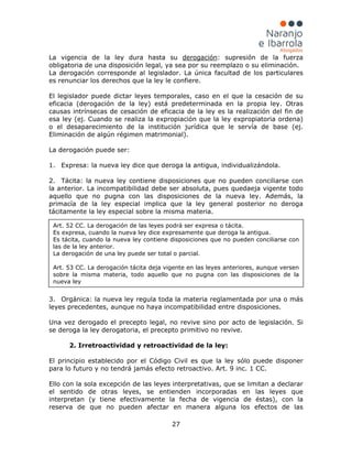 27
La vigencia de la ley dura hasta su derogación
1. Expresa: la nueva ley dice que deroga la antigua, individualizándola.
: supresión de la fuerza
obligatoria de una disposición legal, ya sea por su reemplazo o su eliminación.
La derogación corresponde al legislador. La única facultad de los particulares
es renunciar los derechos que la ley le confiere.
El legislador puede dictar leyes temporales, caso en el que la cesación de su
eficacia (derogación de la ley) está predeterminada en la propia ley. Otras
causas intrínsecas de cesación de eficacia de la ley es la realización del fin de
esa ley (ej. Cuando se realiza la expropiación que la ley expropiatoria ordena)
o el desaparecimiento de la institución jurídica que le servía de base (ej.
Eliminación de algún régimen matrimonial).
La derogación puede ser:
2. Tácita: la nueva ley contiene disposiciones que no pueden conciliarse con
la anterior. La incompatibilidad debe ser absoluta, pues quedaeja vigente todo
aquello que no pugna con las disposiciones de la nueva ley. Además, la
primacía de la ley especial implica que la ley general posterior no deroga
tácitamente la ley especial sobre la misma materia.
3. Orgánica: la nueva ley regula toda la materia reglamentada por una o más
leyes precedentes, aunque no haya incompatibilidad entre disposiciones.
Una vez derogado el precepto legal, no revive sino por acto de legislación. Si
se deroga la ley derogatoria, el precepto primitivo no revive.
2. Irretroactividad y retroactividad de la ley:
El principio establecido por el Código Civil es que la ley sólo puede disponer
para lo futuro y no tendrá jamás efecto retroactivo. Art. 9 inc. 1 CC.
Ello con la sola excepción de las leyes interpretativas, que se limitan a declarar
el sentido de otras leyes, se entienden incorporadas en las leyes que
interpretan (y tiene efectivamente la fecha de vigencia de éstas), con la
reserva de que no pueden afectar en manera alguna los efectos de las
Art. 52 CC. La derogación de las leyes podrá ser expresa o tácita.
Es expresa, cuando la nueva ley dice expresamente que deroga la antigua.
Es tácita, cuando la nueva ley contiene disposiciones que no pueden conciliarse con
las de la ley anterior.
La derogación de una ley puede ser total o parcial.
Art. 53 CC. La derogación tácita deja vigente en las leyes anteriores, aunque versen
sobre la misma materia, todo aquello que no pugna con las disposiciones de la
nueva ley
 