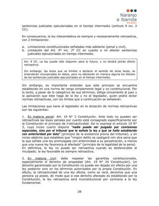 28
sentencias judiciales ejecutoriadas en el tiempo intermedio (artículo 9 inc. 2
CC).
En consecuencia, la ley interpretativa es siempre y necesariamente retroactiva,
con 2 limitaciones:
a. Limitaciones constitucionales señaladas más adelante (penal y civil).
b. Limitación del Art. 9° inc. 2° CC en cuanto a no afectar sentencias
judiciales ejecutoriadas en tiempo intermedio.
Sin embargo, es importante entender que este principio se encuentra
establecido en una norma de rango simplemente legal y no constitucional. Por
lo tanto, a pesar de lo categórico de sus términos, obliga únicamente al juez y
la aplicación que éste haga de la ley y no al legislador, quien podrá dictar
normas retroactivas, con los límites que a continuación se señalarán.
Las limitaciones que tiene el legislador en la dictación de normas retroactivas
son las siguientes:
1. En materia penal
En definitiva, la ley no puede ser retroactiva cuando es desfavorable al
inculpado; la ley favorable es siempre retroactiva.
: Art. 19 N° 3 Constitución. Ante todo no pueden ser
retroactivas las leyes penales por cuanto está consagrado específicamente por
la Constitución el principio de irretroactividad. Así lo expresa el artículo 19 N°
3, cuyo inciso cuarto dispone “nadie puede ser juzgado por comisiones
especiales, sino por el tribunal que le señale la ley y que se halle establecido
con anterioridad por ésta” (principio de la existencia previa del tribunal); y en
inciso séptimo que establece que “ningún delito se castigará con otra pena que
la que señale una ley promulgada con anterioridad a su perpetración, a menos
que una nueva ley favorezca al afectado” (principio de la legalidad de la pena).
2. En materia civil: debe respetar las garantías constitucionales,
especialmente el derecho de propiedad (Art. 19 N° 24 Constitución). Un
derecho garantizado por la Constitución no puede ser dejado sin efecto por una
ley posterior sino en los términos autorizados por la propia Constitución. En
efecto, la retroactividad de una ley afecta, como se verá, derechos que una
persona ya posee, de modo que si ese derecho afectado es establecido por la
Constitución, la ley retroactiva será inconstitucional por contraria a la ley
fundamental.
Art. 9 CC. La ley puede sólo disponer para lo futuro, y no tendrá jamás efecto
retroactivo.
Sin embargo, las leyes que se limiten a declarar el sentido de otras leyes, se
entenderán incorporadas en éstas; pero no afectarán en manera alguna los efectos
de las sentencias judiciales ejecutoriadas en el tiempo intermedio.
 