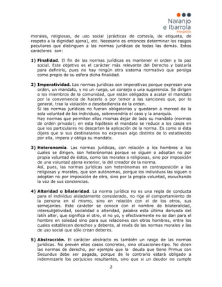 2
morales, religiosas, de uso social (prácticas de cortesía, de etiqueta, de
respeto a la dignidad ajena), etc. Necesario es entonces determinar los rasgos
peculiares que distinguen a las normas jurídicas de todas las demás. Estos
caracteres son:
1) Finalidad. El fin de las normas jurídicas es mantener el orden y la paz
social. Este objetivo es el carácter más relevante del Derecho y bastaría
para definirlo, pues no hay ningún otro sistema normativo que persiga
como propio de su esfera dicha finalidad.
2) Imperatividad. Las normas jurídicas son imperativas porque expresan una
orden, un mandato, y no un ruego, un consejo o una sugerencia. Se dirigen
a los miembros de la comunidad, que están obligados a acatar el mandato
por la conveniencia de hacerlo o por temor a las sanciones que, por lo
general, trae la violación o desobediencia de la orden.
Si las normas jurídicas no fueran obligatorias y quedaran a merced de la
sola voluntad de los individuos, sobrevendría el caos y la anarquía.
Hay normas que permiten ellas mismas dejar de lado su mandato (normas
de orden privado); en esta hipótesis el mandato se reduce a los casos en
que los particulares no descarten la aplicación de la norma. Es como si ésta
dijera que si sus destinatarios no expresan algo distinto de lo establecido
por ella, impera y obliga su mandato.
3) Heteronomía. Las normas jurídicas, con relación a los hombres a los
cuales se dirigen, son heterónomas porque se siguen o adoptan no por
propia voluntad de éstos, como las morales o religiosas, sino por imposición
de una voluntad ajena exterior, la del creador de la norma.
Así, pues, las normas jurídicas son heterónomas en contraposición a las
religiosas y morales, que son autónomas, porque los individuos las siguen o
adoptan no por imposición de otro, sino por la propia voluntad, escuchando
la voz de sus conciencias.
4) Alteridad o bilateridad. La norma jurídica no es una regla de conducta
para el individuo aisladamente considerado, no rige el comportamiento de
la persona en sí mismo, sino en relación con el de los otros, sus
semejantes. Este carácter se conoce con el nombre de bilateralidad,
intersubjetividad, socialidad o alteridad, palabra esta última derivada del
latín alter, que significa el otro, el no yo, y efectivamente no se dan para el
hombre en soledad sino para sus relaciones con otros hombres, entre los
cuales establecen derechos y deberes, al revés de las normas morales y las
de uso social que sólo crean deberes.
5) Abstracción. El carácter abstracto es también un rasgo de las normas
jurídicas. No prevén ellas casos concretos, sino situaciones-tipo. No dicen
las normas de derecho, por ejemplo que la deuda que tiene Primus con
Secundus debe ser pagada, porque de lo contrario estará obligado a
indemnizarle los perjuicios resultantes, sino que si un deudor no cumple
 