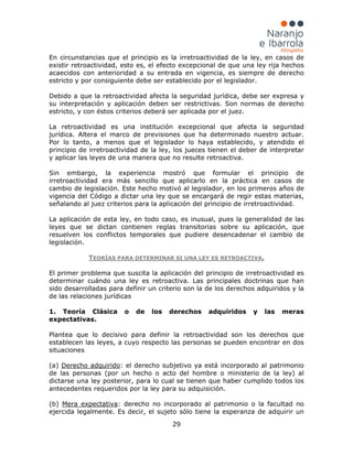 29
En circunstancias que el principio es la irretroactividad de la ley, en casos de
existir retroactividad, esto es, el efecto excepcional de que una ley rija hechos
acaecidos con anterioridad a su entrada en vigencia, es siempre de derecho
estricto y por consiguiente debe ser establecido por el legislador.
Debido a que la retroactividad afecta la seguridad jurídica, debe ser expresa y
su interpretación y aplicación deben ser restrictivas. Son normas de derecho
estricto, y con éstos criterios deberá ser aplicada por el juez.
La retroactividad es una institución excepcional que afecta la seguridad
jurídica. Altera el marco de previsiones que ha determinado nuestro actuar.
Por lo tanto, a menos que el legislador lo haya establecido, y atendido el
principio de irretroactividad de la ley, los jueces tienen el deber de interpretar
y aplicar las leyes de una manera que no resulte retroactiva.
Sin embargo, la experiencia mostró que formular el principio de
irretroactividad era más sencillo que aplicarlo en la práctica en casos de
cambio de legislación. Este hecho motivó al legislador, en los primeros años de
vigencia del Código a dictar una ley que se encargará de regir estas materias,
señalando al juez criterios para la aplicación del principio de irretroactividad.
La aplicación de esta ley, en todo caso, es inusual, pues la generalidad de las
leyes que se dictan contienen reglas transitorias sobre su aplicación, que
resuelven los conflictos temporales que pudiere desencadenar el cambio de
legislación.
TEORÍAS PARA DETERMINAR SI UNA LEY ES RETROACTIVA.
El primer problema que suscita la aplicación del principio de irretroactividad es
determinar cuándo una ley es retroactiva. Las principales doctrinas que han
sido desarrolladas para definir un criterio son la de los derechos adquiridos y la
de las relaciones jurídicas
1. Teoría Clásica o de los derechos adquiridos y las meras
expectativas.
Plantea que lo decisivo para definir la retroactividad son los derechos que
establecen las leyes, a cuyo respecto las personas se pueden encontrar en dos
situaciones
(a) Derecho adquirido
(b)
: el derecho subjetivo ya está incorporado al patrimonio
de las personas (por un hecho o acto del hombre o ministerio de la ley) al
dictarse una ley posterior, para lo cual se tienen que haber cumplido todos los
antecedentes requeridos por la ley para su adquisición.
Mera expectativa: derecho no incorporado al patrimonio o la facultad no
ejercida legalmente. Es decir, el sujeto sólo tiene la esperanza de adquirir un
 