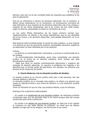 30
derecho, pero aún no se han cumplido todos los requisitos que establece la ley
para la adquisición.
Una ley es retroactiva si lesiona los derechos adquiridos. Por el contrario, si
afecta meras expectativas no es retroactiva. La consecuencia normativa de
esta distinción es que respecto de los derechos adquiridos rige la ley antigua y
respecto de las meras expectativas rige la ley nueva. De ese modo queda,
según la doctrina, garantizado el efecto no retroactivo de la ley.
La Ley sobre Efecto Retroactivo de las Leyes contiene normas que,
respectivamente, se refieren a las meras expectativas, que se ven afectadas
por la ley nueva, y los derechos adquiridos, cuya pasada adquisición no se ve
afectada.
Esta doctrina está concebida desde un punto de vista subjetivo. Lo que importa
a la doctrina es que las posiciones jurídicas consolidadas (derechos subjetivos
ya adquiridos) no sean afectadas por la ley posterior.
Críticas:
- La doctrina es extremadamente irretroactiva y provoca la ultractividad de le
ley antigua.
- Es extremadamente individualista, quien haya consolidado una posición
jurídica en la forma de un derecho subjetivo, tiene certeza que ésta
permanecerá inamovible.
- Dado que tiene un carácter eminentemente patrimonial y subjetivo del
concepto de derecho adquirido, no resuelve el problema con respecto a los
derechos que no forman parte del patrimonio. Por ejemplo, los derechos que
derivan de las relaciones de familia.
2. Teoría Moderna o de la situación jurídica de Roubier.
La relación jurídica es un vínculo jurídico entre dos o más personas, del cual
emanan deberes y derechos.
La situación jurídica, es un concepto más amplio y se refiere a la posición que
ocupa un individuo frente a una norma de derecho o a una institución jurídica
inmediata.
Tiene un momento en que se crea, que produce efectos y que se extingue.
Distingue tres cuestiones fundamentales:
- En cuanto a la constitución de una situación jurídica: las relaciones jurídicas
constituidas bajo una ley persisten bajo la ley nueva aunque ésta fije nuevas
condiciones para dicha constitución.
- En cuanto a los efectos de una situación jurídica: se rigen por la ley vigente
al momento en que estos efectos se producen, de modo que los efectos
pasados se rigen por la ley antigua y los futuros por la ley nueva.
 