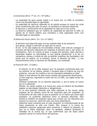 33
2) CAPACIDAD (ARTS. 7° INC. 2°, Y 8° LERL):
- La capacidad de goce queda sujeta a la nueva ley. La LERL la considera
como una facultad legal no ejercitada.
- La capacidad de ejercicio obtenida no se pierde aunque la nueva ley exija
otras condiciones para ella. Es decir, la considera un derecho adquirido.
- El ejercicio y continuación de la capacidad se rigen por la ley nueva.
- La doctrina establece que en materia de capacidad de ejercicio la LERL se
aparta de la Teoría Clásica que considera a esta capacidad como una
facultad legal no ejercitada.
3) DERECHOS REALES (ARTS. 12 Y 15 A 17 LERL):
- El derecho real adquirido bajo una ley subsiste bajo la ley posterior.
- Sus goces, cargas y extinción se rigen por la nueva.
- El art. 12 ha sido objeto de innumerables críticas. Este artículo consagra el
principio del derecho adquirido con respecto al derecho real y, por tanto, es
irretroactivo. Pero en cuanto al goce y cargas del derecho, seles asimila a
facultades legales no ejercitadas, lo que podría transformar a la ley en
retroactiva, porque a través de ello se podrían modificar las facultades a tal
punto que se podría, en la práctica, privar al derecho de ellas , y nos
encontraríamos ante un derecho sin facultades, sin contenido.
4) POSESIÓN (ART. 13 LERL):
- El artículo 13 de la LERL dispone que “la posesión constituida bajo una
ley anterior no se retiene, pierde o recupera bajo el imperio de una ley
posterior, sino por los medios o con los requisitos señalados en ésta”.
- Sobre el real alcance de esta norma existen dos posiciones doctrinarias:
a) Para algunos, siguiendo la razón del art.12 LERL, las reglas serían las
siguientes:
Posesión constituida. Es un derecho adquirido, y, por lo tanto, la nueva
ley no lo afectaría.
Efectos. Se verían sujetos a la nueva ley, pues se trataría de facultades
legales no ejercitadas (derechos y obligaciones).
b) La otra posición entiende que debe aplicarse la ley nueva, tanto
respecto de los efectos como de los requisitos para ser poseedor. El
fundamento de esto está en que la posesión es un hecho que tiene cada
poseedor, no pudiendo calificarse como un derecho adquirido. Sólo
tendrá el carácter de poseedor aquel que cumpla con los requisitos que
impone la nueva ley: sería tan solo una mera expectativa)
- Debemos hacer presente que en esta situación, la irretroactividad de las
leyes posesorias es sólo una ilusión. Ello, porque si la nueva ley
establece mayores exigencias para conservar o retener la posesión, el
que ya la había adquirido, para no perderla, debería ajustarse al
mandato de la nueva ley, lo que confirmaría que las leyes sobre
posesión serían en cierta forma retroactivas.
 
