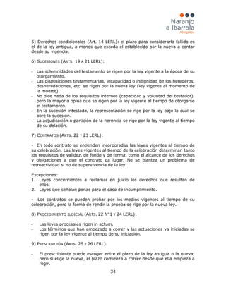 34
5) Derechos condicionales (Art. 14 LERL): el plazo para considerarla fallida es
el de la ley antigua, a menos que exceda el establecido por la nueva a contar
desde su vigencia.
6) SUCESIONES (ARTS. 19 A 21 LERL):
- Las solemnidades del testamento se rigen por la ley vigente a la época de su
otorgamiento.
- Las disposiciones testamentarias, incapacidad o indignidad de los herederos,
desheredaciones, etc. se rigen por la nueva ley (ley vigente al momento de
la muerte).
- No dice nada de los requisitos internos (capacidad y voluntad del testador),
pero la mayoría opina que se rigen por la ley vigente al tiempo de otorgarse
el testamento.
- En la sucesión intestada, la representación se rige por la ley bajo la cual se
abre la sucesión.
- La adjudicación o partición de la herencia se rige por la ley vigente al tiempo
de su delación.
7) CONTRATOS (ARTS. 22 Y 23 LERL):
- En todo contrato se entienden incorporadas las leyes vigentes al tiempo de
su celebración. Las leyes vigentes al tiempo de la celebración determinan tanto
los requisitos de validez, de fondo y de forma, como el alcance de los derechos
y obligaciones a que el contrato da lugar. No se plantea un problema de
retroactividad si no de supervivencia de la ley.
Excepciones:
1. Leyes concernientes a reclamar en juicio los derechos que resultan de
ellos.
2. Leyes que señalan penas para el caso de incumplimiento.
- Los contratos se pueden probar por los medios vigentes al tiempo de su
celebración, pero la forma de rendir la prueba se rige por la nueva ley.
8) PROCEDIMIENTO JUDICIAL (ARTS. 22 N°1 Y 24 LERL):
- Las leyes procesales rigen in actum.
- Los términos que han empezado a correr y las actuaciones ya iniciadas se
rigen por la ley vigente al tiempo de su iniciación.
9) PRESCRIPCIÓN (ARTS. 25 Y 26 LERL):
- El prescribiente puede escoger entre el plazo de la ley antigua o la nueva,
pero si elige la nueva, el plazo comienza a correr desde que ella empieza a
regir.
 