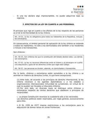 35
- Si una ley declara algo imprescriptible, no puede adquirirse bajo su
vigencia.
7. EFECTOS DE LA LEY EN CUANTO A LAS PERSONAS.
El principio que rige en cuanto a los efectos de la ley respecto de las personas
es el de la territorialidad de la ley chilena.
En consecuencia, el ámbito personal de aplicación de la ley chilena se extiende
a todos los habitantes; no sólo a los domiciliados sino también a los residentes
e incluso a los transeúntes.
Son chilenos:
Por lo tanto, chilenos y extranjeros están sometidos a la ley chilena y se
asimilan en materia de derechos civiles, lo que tiene excepciones.
(1) Ante todo, de acuerdo a los principios de derecho internacional, la ley
chilena reconoce a los agentes diplomáticos y a los estados y
organizaciones internacionales inmunidad de jurisdicción, en virtud de lo
cual no pueden ser llevados a tribunales chilenos.
(2) Por otro lado, en diversas leyes se distingue entre chilenos y
extranjeros respecto de ciertos derechos que obedecen a principios de
reciprocidad:
i. La propia Constitución reconoce la ciudadanía sólo a los nacionales.
Los derechos políticos están reservados, por regla general, exclusivamente
para ellos.
ii. El DL 1939 de 1977 impone restricciones a los extranjeros para la
adquisición de bienes raíces en zonas fronterizas.
Art. 14 CC. La ley es obligatoria para todos los habitantes de la República, inclusos
los extranjeros.
Art. 56 CC. Son chilenos los que la constitución del Estado declara tales. Los demás
son extranjeros.
Art. 57 CC. La ley no reconoce diferencias entre el chileno y el extranjero en cuanto
a la adquisición y goce de los derechos civiles que regla este Código.
Art. 58 CC. Las personas se dividen, además, en domiciliadas y transeúntes.
 