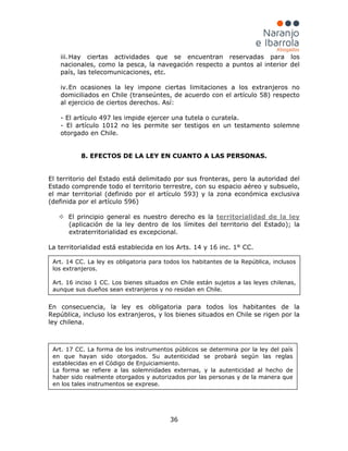 36
iii.Hay ciertas actividades que se encuentran reservadas para los
nacionales, como la pesca, la navegación respecto a puntos al interior del
país, las telecomunicaciones, etc.
iv.En ocasiones la ley impone ciertas limitaciones a los extranjeros no
domiciliados en Chile (transeúntes, de acuerdo con el artículo 58) respecto
al ejercicio de ciertos derechos. Así:
- El artículo 497 les impide ejercer una tutela o curatela.
- El artículo 1012 no les permite ser testigos en un testamento solemne
otorgado en Chile.
8. EFECTOS DE LA LEY EN CUANTO A LAS PERSONAS.
El territorio del Estado está delimitado por sus fronteras, pero la autoridad del
Estado comprende todo el territorio terrestre, con su espacio aéreo y subsuelo,
el mar territorial (definido por el artículo 593) y la zona económica exclusiva
(definida por el artículo 596)
 El principio general es nuestro derecho es la territorialidad de la ley
(aplicación de la ley dentro de los límites del territorio del Estado); la
extraterritorialidad es excepcional.
La territorialidad está establecida en los Arts. 14 y 16 inc. 1° CC.
En consecuencia, la ley es obligatoria para todos los habitantes de la
República, incluso los extranjeros, y los bienes situados en Chile se rigen por la
ley chilena.
Art. 17 CC. La forma de los instrumentos públicos se determina por la ley del país
en que hayan sido otorgados. Su autenticidad se probará según las reglas
establecidas en el Código de Enjuiciamiento.
La forma se refiere a las solemnidades externas, y la autenticidad al hecho de
haber sido realmente otorgados y autorizados por las personas y de la manera que
en los tales instrumentos se exprese.
Art. 14 CC. La ley es obligatoria para todos los habitantes de la República, inclusos
los extranjeros.
Art. 16 inciso 1 CC. Los bienes situados en Chile están sujetos a las leyes chilenas,
aunque sus dueños sean extranjeros y no residan en Chile.
 