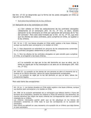 37
Del Art. 17 CC se desprende que la forma de los actos otorgados en Chile se
rige por la ley chilena.
 Extraterritorialidad de la ley chilena
(a) Aplicación de la ley extranjera en Chile.
a.1 Son válidas en Chile las estipulaciones de los contratos otorgados
válidamente en el extranjero (Art. 16 inc. 2° CC), es decir, tendrá
aplicación la ley extranjera en Chile por aplicación del principio de la “ley
del contrato”. Pero esto está limitado por el Art. 16 inc. 3° CC, que dice
que los efectos de estos contratos, para cumplirse en Chile, se sujetan a
la ley chilena.
.
a.2 La sucesión se rige por la ley del domicilio en que se abre, por lo
tanto se regirá por la ley extranjera si se abre en el extranjero (Art. 955
inc. 2° CC).
Pero esto tiene dos excepciones:
Art. 955 CC. La sucesión en los bienes de una persona se abre al momento de su
muerte en su último domicilio; salvos los casos expresamente exceptuados.
Inc. 2. La sucesión se regla por la ley del domicilio en que se abre; salvas las
excepciones legales.
Art. 16 inc. 1. Los bienes situados en Chile están sujetos a las leyes chilenas, aunque
sus dueños sean extranjeros y no residan en Chile.
Art. 998: En la sucesión abintestato de un extranjero que fallezca dentro o fuera del
territorio de la República, tendrán los chilenos a Título de herencia o de alimentos, los
mismos derechos que según las leyes chilenas les corresponderían sobre la sucesión
intestada de un chileno.
Los chilenos interesados podrán pedir que se les adjudique en los bienes del
extranjero existentes en Chile todo lo que les corresponda en la sucesión del
extranjero.
Esto mismo se aplicará en caso necesario a la sucesión de un chileno que deja bienes
en país extranjero.
Art. 16 inc. 1 CC. Los bienes situados en Chile están sujetos a las leyes chilenas,
aunque sus dueños sean extranjeros y no residan en Chile.
Inc. 2. Esta disposición se entenderá sin perjuicio de las estipulaciones contenidas
en los contratos otorgados válidamente en país extraño.
Inc. 3. Pero los efectos de los contratos otorgados en país extraño para cumplirse
en Chile, se arreglarán a las leyes chilenas.
 