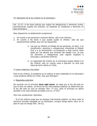 38
(b) Aplicación de la ley chilena en el extranjero:
Art. 15 CC: A las leyes patrias que reglan las obligaciones y derechos civiles,
permanecerán sujetos los chilenos, no obstante su residencia o domicilio en
país extranjero.
Esta disposición es doblemente excepcional:
1. En cuanto a las personas a quienes afecta: sólo a los chilenos.
2. En cuanto a las leyes a que queda sujeto el chileno: sólo las que
taxativamente señala, que son las siguientes:
a. Las que se refieren al estado de las personas, es decir, a la
constitución, derechos y obligaciones inherentes al Estado
Civil y a su terminación. La excepción a esta norma viene
dada por los efectos que emanan del estado civil, ya que
los derechos y obligaciones solo regirán respecto a
cónyuges y parientes chilenos.
b. La capacidad del chileno en el extranjero queda afecta a la
ley chilena, solo en cuanto vaya a ejecutar un acto que
haya de tener efecto en Chile.
c) Leyes relativas a los actos:
Para la ley chilena, el problema es el relativo al acto celebrado en el extranjero
y que produce efectos en Chile. Hay que distinguir:
a. Requisitos externos
- Si la ley chilena exige que se otorgue instrumento público, no tiene valor la
escritura privada otorgada en el extranjero, aunque tenga pleno valor en el
país en que se otorgó (Art. 18 CC).
:
De acuerdo con el principio locus regit actum, se rigen por la ley del país en
que el acto se realiza. La forma de los instrumentos públicos se determina por
la ley del país en que se otorgan (Art. 17 CC), pero el principio se aplica
también a los instrumentos privados (16 inc. 2º CC).
Pero hay excepciones. Ejemplos.
 