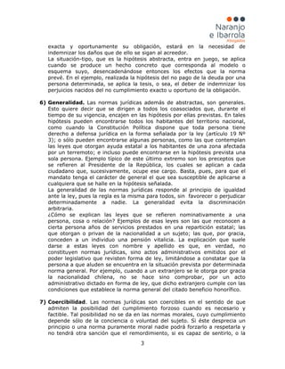 3
exacta y oportunamente su obligación, estará en la necesidad de
indemnizar los daños que de ello se sigan al acreedor.
La situación-tipo, que es la hipótesis abstracta, entra en juego, se aplica
cuando se produce un hecho concreto que corresponda al modelo o
esquema suyo, desencadenándose entonces los efectos que la norma
prevé. En el ejemplo, realizada la hipótesis del no pago de la deuda por una
persona determinada, se aplica la tesis, o sea, el deber de indemnizar los
perjuicios nacidos del no cumplimiento exacto u oportuno de la obligación.
6) Generalidad. Las normas jurídicas además de abstractas, son generales.
Esto quiere decir que se dirigen a todos los coasociados que, durante el
tiempo de su vigencia, encajen en las hipótesis por ellas previstas. En tales
hipótesis pueden encontrarse todos los habitantes del territorio nacional,
como cuando la Constitución Política dispone que toda persona tiene
derecho a defensa jurídica en la forma señalada por la ley (artículo 19 Nº
3); o sólo pueden encontrarse algunas personas, como las que contemplan
las leyes que otorgan ayuda estatal a los habitantes de una zona afectada
por un terremoto; e incluso puede encontrarse en la hipótesis prevista una
sola persona. Ejemplo típico de este último extremo son los preceptos que
se refieren al Presidente de la República, los cuales se aplican a cada
ciudadano que, sucesivamente, ocupe ese cargo. Basta, pues, para que el
mandato tenga el carácter de general el que sea susceptible de aplicarse a
cualquiera que se halle en la hipótesis señalada.
La generalidad de las normas jurídicas responde al principio de igualdad
ante la ley, pues la regla es la misma para todos, sin favorecer o perjudicar
determinadamente a nadie. La generalidad evita la discriminación
arbitraria.
¿Cómo se explican las leyes que se refieren nominativamente a una
persona, cosa o relación? Ejemplos de esas leyes son las que reconocen a
cierta persona años de servicios prestados en una repartición estatal; las
que otorgan o privan de la nacionalidad a un sujeto; las que, por gracia,
conceden a un individuo una pensión vitalicia. La explicación que suele
darse a estas leyes con nombre y apellido es que, en verdad, no
constituyen normas jurídicas, sino actos administrativos emitidos por el
poder legislativo que revisten forma de ley, limitándose a constatar que la
persona a que aluden se encuentra en la situación prevista por determinada
norma general. Por ejemplo, cuando a un extranjero se le otorga por gracia
la nacionalidad chilena, no se hace sino comprobar, por un acto
administrativo dictado en forma de ley, que dicho extranjero cumple con las
condiciones que establece la norma general del citado beneficio honorífico.
7) Coercibilidad. Las normas jurídicas son coercibles en el sentido de que
admiten la posibilidad del cumplimiento forzoso cuando es necesario y
factible. Tal posibilidad no se da en las normas morales, cuyo cumplimiento
depende sólo de la conciencia o voluntad del sujeto. Si éste desprecia un
principio o una norma puramente moral nadie podrá forzarlo a respetarla y
no tendrá otra sanción que el remordimiento, si es capaz de sentirlo, o la
 