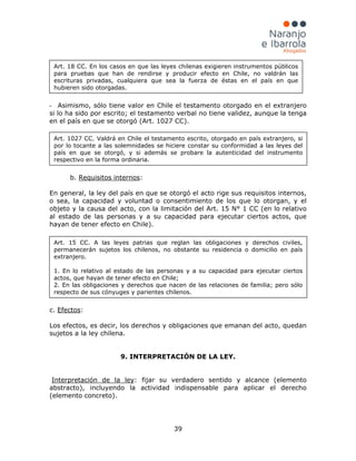 39
- Asimismo, sólo tiene valor en Chile el testamento otorgado en el extranjero
si lo ha sido por escrito; el testamento verbal no tiene validez, aunque la tenga
en el país en que se otorgó (Art. 1027 CC).
b. Requisitos internos:
En general, la ley del país en que se otorgó el acto rige sus requisitos internos,
o sea, la capacidad y voluntad o consentimiento de los que lo otorgan, y el
objeto y la causa del acto, con la limitación del Art. 15 N° 1 CC (en lo relativo
al estado de las personas y a su capacidad para ejecutar ciertos actos, que
hayan de tener efecto en Chile).
c. Efectos:
Los efectos, es decir, los derechos y obligaciones que emanan del acto, quedan
sujetos a la ley chilena.
9. INTERPRETACIÓN DE LA LEY.
Interpretación de la ley: fijar su verdadero sentido y alcance (elemento
abstracto), incluyendo la actividad indispensable para aplicar el derecho
(elemento concreto).
Art. 18 CC. En los casos en que las leyes chilenas exigieren instrumentos públicos
para pruebas que han de rendirse y producir efecto en Chile, no valdrán las
escrituras privadas, cualquiera que sea la fuerza de éstas en el país en que
hubieren sido otorgadas.
Art. 1027 CC. Valdrá en Chile el testamento escrito, otorgado en país extranjero, si
por lo tocante a las solemnidades se hiciere constar su conformidad a las leyes del
país en que se otorgó, y si además se probare la autenticidad del instrumento
respectivo en la forma ordinaria.
Art. 15 CC. A las leyes patrias que reglan las obligaciones y derechos civiles,
permanecerán sujetos los chilenos, no obstante su residencia o domicilio en país
extranjero.
1. En lo relativo al estado de las personas y a su capacidad para ejecutar ciertos
actos, que hayan de tener efecto en Chile;
2. En las obligaciones y derechos que nacen de las relaciones de familia; pero sólo
respecto de sus cónyuges y parientes chilenos.
 