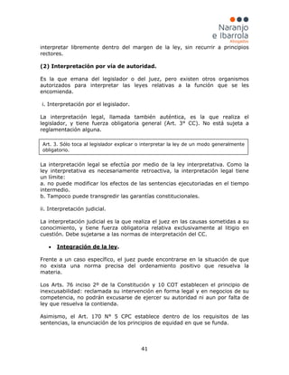 41
interpretar libremente dentro del margen de la ley, sin recurrir a principios
rectores.
(2) Interpretación por vía de autoridad.
Es la que emana del legislador o del juez, pero existen otros organismos
autorizados para interpretar las leyes relativas a la función que se les
encomienda.
i. Interpretación por el legislador.
La interpretación legal, llamada también auténtica, es la que realiza el
legislador, y tiene fuerza obligatoria general (Art. 3° CC). No está sujeta a
reglamentación alguna.
La interpretación legal se efectúa por medio de la ley interpretativa. Como la
ley interpretativa es necesariamente retroactiva, la interpretación legal tiene
un límite:
a. no puede modificar los efectos de las sentencias ejecutoriadas en el tiempo
intermedio.
b. Tampoco puede transgredir las garantías constitucionales.
ii. Interpretación judicial.
La interpretación judicial es la que realiza el juez en las causas sometidas a su
conocimiento, y tiene fuerza obligatoria relativa exclusivamente al litigio en
cuestión. Debe sujetarse a las normas de interpretación del CC.
• Integración de la ley
Frente a un caso específico, el juez puede encontrarse en la situación de que
no exista una norma precisa del ordenamiento positivo que resuelva la
materia.
Los Arts. 76 inciso 2º de la Constitución y 10 COT establecen el principio de
inexcusabilidad: reclamada su intervención en forma legal y en negocios de su
competencia, no podrán excusarse de ejercer su autoridad ni aun por falta de
ley que resuelva la contienda.
Asimismo, el Art. 170 N° 5 CPC establece dentro de los requisitos de las
sentencias, la enunciación de los principios de equidad en que se funda.
.
Art. 3. Sólo toca al legislador explicar o interpretar la ley de un modo generalmente
obligatorio.
 