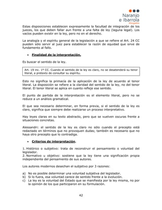 42
Estas disposiciones establecen expresamente la facultad de integración de los
jueces, los que deben fallar aun frente a una falta de ley (laguna legal). Los
vacíos pueden existir en la ley, pero no en el derecho.
La analogía y el espíritu general de la legislación a que se refiere el Art. 24 CC
pueden sólo servir al juez para establecer la razón de equidad que sirve de
fundamento al fallo.
•
Es buscar el sentido de la ley.
Finalidad de la interpretación.
Esto no significa la primacía de la aplicación de la ley de acuerdo al tenor
literal. La disposición se refiere a la claridad del sentido de la ley, no del tenor
literal. El tenor literal se aplica en cuanto refleje ese sentido.
El punto de partida de la interpretación es el elemento literal, pero no se
reduce a un análisis gramatical.
El que sea necesario determinar, en forma previa, si el sentido de la ley es
claro, significa que siempre debe realizarse un proceso interpretativo.
Hay leyes claras en su texto abstracto, pero que se vuelven oscuras frente a
situaciones concretas.
Alessandri: el sentido de la ley es claro no sólo cuando el precepto está
redactado en términos que no provoquen dudas; también es necesario que no
haya otro precepto que lo contradiga.
• Criterios de interpretación.
1. Histórico o subjetivo: trata de reconstruir el pensamiento o voluntad del
legislador.
2. Normativo u objetivo: sostiene que la ley tiene una significación propia
independiente del pensamiento de sus autores.
Los autores modernos desechan el subjetivo por 3 razones:
a) No es posible determinar una voluntad subjetiva del legislador.
b) Si lo fuera, esa voluntad carece de sentido frente a la evolución.
c) La ley es la voluntad del Estado que se manifiesta por la ley misma, no por
la opinión de los que participaron en su formulación.
Art. 19 inc. 1º CC. Cuando el sentido de la ley es claro, no se desatenderá su tenor
literal, a pretexto de consultar su espíritu.
 