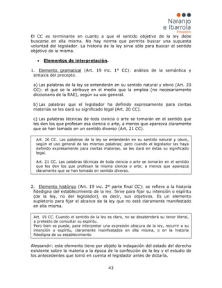 43
El CC es terminante en cuanto a que el sentido objetivo de la ley debe
buscarse en ella misma. No hay norma que permita buscar una supuesta
voluntad del legislador. La historia de la ley sirve sólo para buscar el sentido
objetivo de la misma.
• Elementos de interpretación.
1. Elemento gramatical (Art. 19 inc. 1° CC): análisis de la semántica y
sintaxis del precepto.
a) Las palabras de la ley se entenderán en su sentido natural y obvio (Art. 20
CC): el que se le atribuye en el medio que la emplea (no necesariamente
diccionario de la RAE), según su uso general.
b) Las palabras que el legislador ha definido expresamente para ciertas
materias se les dará su significado legal (Art. 20 CC).
c) Las palabras técnicas de toda ciencia o arte se tomarán en el sentido que
les den los que profesan esa ciencia o arte, a menos que aparezca claramente
que se han tomado en un sentido diverso (Art. 21 CC).
2. Elemento histórico (Art. 19 inc. 2º parte final CC): se refiere a la historia
fidedigna del establecimiento de la ley. Sirve para fijar su intención o espíritu
(de la ley, no del legislador), es decir, sus objetivos. Es un elemento
supletorio para fijar el alcance de la ley que no esté claramente manifestado
en ella misma.
Alessandri: este elemento tiene por objeto la indagación del estado del derecho
existente sobre la materia a la época de la confección de la ley y el estudio de
los antecedentes que tomó en cuenta el legislador antes de dictarla.
Art. 20 CC. Las palabras de la ley se entenderán en su sentido natural y obvio,
según el uso general de las mismas palabras; pero cuando el legislador las haya
definido expresamente para ciertas materias, se les dará en éstas su significado
legal.
Art. 21 CC. Las palabras técnicas de toda ciencia o arte se tomarán en el sentido
que les den los que profesan la misma ciencia o arte; a menos que aparezca
claramente que se han tomado en sentido diverso.
Art. 19 CC. Cuando el sentido de la ley es claro, no se desatenderá su tenor literal,
a pretexto de consultar su espíritu.
Pero bien se puede, para interpretar una expresión obscura de la ley, recurrir a su
intención o espíritu, claramente manifestados en ella misma, o en la historia
fidedigna de su establecimiento
 