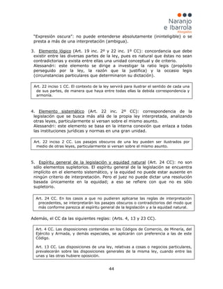 44
“Expresión oscura”: no puede entenderse absolutamente (ininteligible) o se
presta a más de una interpretación (ambigua).
3. Elemento lógico
Alessandri: este elemento se dirige a investigar la ratio legis (propósito
perseguido por la ley, la razón que la justifica) y la occasio legis
(circunstancias particulares que determinaron su dictación).
(Art. 19 inc. 2º y 22 inc. 1º CC): concordancia que debe
existir entre las diversas partes de la ley, pues es natural que éstas no sean
contradictorias y exista entre ellas una unidad conceptual y de criterio.
4. Elemento sistemático
Alessandri: este elemento se basa en la interna conexión que enlaza a todas
las instituciones jurídicas y normas en una gran unidad.
(Art. 22 inc. 2º CC): correspondencia de la
legislación que se busca más allá de la propia ley interpretada, analizando
otras leyes, particularmente si versan sobre el mismo asunto.
5. Espíritu general de la legislación y equidad natural (Art. 24 CC): no son
sólo elementos supletorios. El espíritu general de la legislación se encuentra
implícito en el elemento sistemático, y la equidad no puede estar ausente en
ningún criterio de interpretación. Pero el juez no puede dictar una resolución
basada únicamente en la equidad; a eso se refiere con que no es sólo
supletorio.
Además, el CC da las siguientes reglas: (Arts. 4, 13 y 23 CC).
Art. 22 inciso 1 CC. El contexto de la ley servirá para ilustrar el sentido de cada una
de sus partes, de manera que haya entre todas ellas la debida correspondencia y
armonía.
Art. 22 inciso 2 CC. Los pasajes obscuros de una ley pueden ser ilustrados por
medio de otras leyes, particularmente si versan sobre el mismo asunto.
Art. 24 CC. En los casos a que no pudieren aplicarse las reglas de interpretación
precedentes, se interpretarán los pasajes obscuros o contradictorios del modo que
más conforme parezca al espíritu general de la legislación y a la equidad natural.
Art. 4 CC. Las disposiciones contenidas en los Códigos de Comercio, de Minería, del
Ejército y Armada, y demás especiales, se aplicarán con preferencia a las de este
Código.
Art. 13 CC. Las disposiciones de una ley, relativas a cosas o negocios particulares,
prevalecerán sobre las disposiciones generales de la misma ley, cuando entre las
unas y las otras hubiere oposición.
 