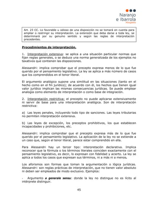 45
1.
Procedimientos de interpretación.
Interpretación extensiva
Alessandri: implica comprobar que el precepto expresa menos de lo que fue
querido por el pensamiento legislativo. La ley se aplica a más número de casos
que los comprendidos en el tenor literal.
El argumento analógico supone una similitud en las situaciones (tanto en el
hecho como en el fin jurídico); de acuerdo con él, los hechos que tienen igual
valor jurídico implican las mismas consecuencias jurídicas. Se puede emplear
analogía como elemento de interpretación o como base de integración.
: se aplica a una situación particular normas que
fijan reglas generales, o se deduce una norma generalizada de los ejemplos no
taxativos que contienen las disposiciones.
2. Interpretación restrictiva: el precepto no puede aplicarse extensivamente
ni servir de base para una interpretación analógica. Son de interpretación
restrictiva:
a) Las leyes penales, incluyendo todo tipo de sanciones. Las leyes tributarias
no permiten interpretación extensiva.
b) Las leyes de excepción, los preceptos prohibitivos, los que establecen
incapacidades y prohibiciones, etc.
Alessandri: implica comprobar que el precepto expresa más de lo que fue
querido por el pensamiento legislativo. La aplicación de la ley no se extiende a
un caso que, según el tenor literal, parece estar comprendido en ella.
Para Alessandri hay un tercer tipo: interpretación declarativa. Implica
reconocer que la fórmula o los términos literales coinciden exactamente con el
pensamiento legislativo, es decir, lo expresan con fidelidad y acierto. La ley se
aplica a todos los casos que expresan sus términos, ni a más ni a menos.
Los aforismos son formas que toman la argumentación o lógica jurídicas.
Alessandri: son reglas prácticas de interpretación, que no tienen valor absoluto
ni deben ser empleados de modo exclusivo. Ejemplos:
- Argumento a generale sensu: donde la ley no distingue no es lícito al
intérprete distinguir.
Art. 23 CC. Lo favorable u odioso de una disposición no se tomará en cuenta para
ampliar o restringir su interpretación. La extensión que deba darse a toda ley, se
determinará por su genuino sentido y según las reglas de interpretación
precedentes.
 
