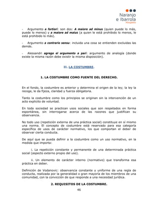 46
- Argumento a fortiori: son dos: A maiore ad minus (quien puede lo más,
puede lo menos) y a maiore ad maius (a quien le está prohibido lo menos, le
está prohibido lo más).
- Argumento a contrario sensu: incluida una cosa se entienden excluidas las
demás.
- Alessandri agrega el argumento a pari: argumento de analogía (donde
existe la misma razón debe existir la misma disposición).
II. LA COSTUMBRE.
1. LA COSTUMBRE COMO FUENTE DEL DERECHO.
En el fondo, la costumbre es anterior y determina el origen de la ley; la ley la
recoge, le da fijeza, claridad y fuerza obligatoria.
Tanto la costumbre como los principios se originan sin la intervención de un
acto explicito de voluntad.
En toda sociedad se practican usos sociales que son respetados en forma
espontánea, sin interrogarse acerca de las razones que justifican su
observancia.
No todo uso (repetición externa de una práctica social) constituye en sí mismo
una norma. El concepto de costumbre está reservado para esa categoría
específica de usos de carácter normativo, los que comportan el deber de
observar cierta conducta.
De aquí que se pueda definir a la costumbre como un uso normativo, en la
medida que importa:
i. La repetición constante y permanente de una determinada práctica
social (aspecto externo propio del uso).
ii. Un elemento de carácter interno (normativo) que transforma esa
práctica en deber.
Definición de Vodanovic: observancia constante y uniforme de una regla de
conducta, realizada por la generalidad o gran mayoría de los miembros de una
comunidad, con la convicción de que responde a una necesidad jurídica.
2. REQUISITOS DE LA COSTUMBRE.
 