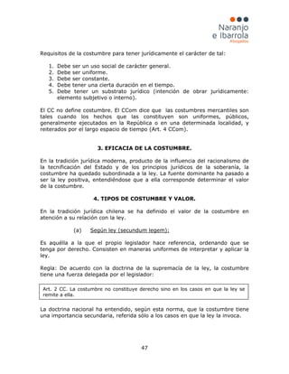 47
Requisitos de la costumbre para tener jurídicamente el carácter de tal:
1. Debe ser un uso social de carácter general.
2. Debe ser uniforme.
3. Debe ser constante.
4. Debe tener una cierta duración en el tiempo.
5. Debe tener un substrato jurídico (intención de obrar jurídicamente:
elemento subjetivo o interno).
El CC no define costumbre. El CCom dice que las costumbres mercantiles son
tales cuando los hechos que las constituyen son uniformes, públicos,
generalmente ejecutados en la República o en una determinada localidad, y
reiterados por el largo espacio de tiempo (Art. 4 CCom).
3. EFICACIA DE LA COSTUMBRE.
En la tradición jurídica moderna, producto de la influencia del racionalismo de
la tecnificación del Estado y de los principios jurídicos de la soberanía, la
costumbre ha quedado subordinada a la ley. La fuente dominante ha pasado a
ser la ley positiva, entendiéndose que a ella corresponde determinar el valor
de la costumbre.
4. TIPOS DE COSTUMBRE Y VALOR.
En la tradición jurídica chilena se ha definido el valor de la costumbre en
atención a su relación con la ley.
(a) Según ley (secundum legem):
Es aquélla a la que el propio legislador hace referencia, ordenando que se
tenga por derecho. Consisten en maneras uniformes de interpretar y aplicar la
ley.
Regla: De acuerdo con la doctrina de la supremacía de la ley, la costumbre
tiene una fuerza delegada por el legislador:
La doctrina nacional ha entendido, según esta norma, que la costumbre tiene
una importancia secundaria, referida sólo a los casos en que la ley la invoca.
Art. 2 CC. La costumbre no constituye derecho sino en los casos en que la ley se
remite a ella.
 