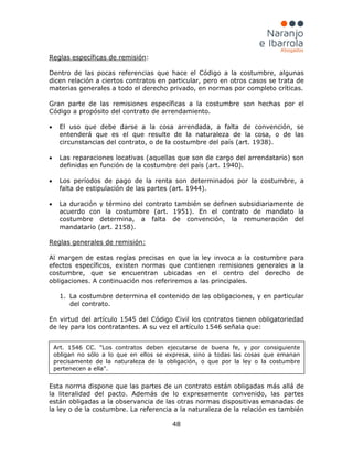 48
Reglas específicas de remisión
• El uso que debe darse a la cosa arrendada, a falta de convención, se
entenderá que es el que resulte de la naturaleza de la cosa, o de las
circunstancias del contrato, o de la costumbre del país (art. 1938).
:
Dentro de las pocas referencias que hace el Código a la costumbre, algunas
dicen relación a ciertos contratos en particular, pero en otros casos se trata de
materias generales a todo el derecho privado, en normas por completo críticas.
Gran parte de las remisiones específicas a la costumbre son hechas por el
Código a propósito del contrato de arrendamiento.
• Las reparaciones locativas (aquellas que son de cargo del arrendatario) son
definidas en función de la costumbre del país (art. 1940).
• Los períodos de pago de la renta son determinados por la costumbre, a
falta de estipulación de las partes (art. 1944).
• La duración y término del contrato también se definen subsidiariamente de
acuerdo con la costumbre (art. 1951). En el contrato de mandato la
costumbre determina, a falta de convención, la remuneración del
mandatario (art. 2158).
1. La costumbre determina el contenido de las obligaciones, y en particular
del contrato.
Reglas generales de remisión:
Al margen de estas reglas precisas en que la ley invoca a la costumbre para
efectos específicos, existen normas que contienen remisiones generales a la
costumbre, que se encuentran ubicadas en el centro del derecho de
obligaciones. A continuación nos referiremos a las principales.
En virtud del artículo 1545 del Código Civil los contratos tienen obligatoriedad
de ley para los contratantes. A su vez el artículo 1546 señala que:
Esta norma dispone que las partes de un contrato están obligadas más allá de
la literalidad del pacto. Además de lo expresamente convenido, las partes
están obligadas a la observancia de las otras normas dispositivas emanadas de
la ley o de la costumbre. La referencia a la naturaleza de la relación es también
Art. 1546 CC. "Los contratos deben ejecutarse de buena fe, y por consiguiente
obligan no sólo a lo que en ellos se expresa, sino a todas las cosas que emanan
precisamente de la naturaleza de la obligación, o que por la ley o la costumbre
pertenecen a ella".
 