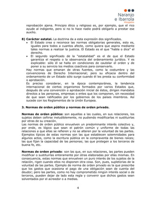 4
reprobación ajena. Principio ético y religioso es, por ejemplo, que el rico
ayude al indigente, pero si no lo hace nadie podrá obligarlo a prestar ese
auxilio.
8) Carácter estatal. La doctrina da a esta expresión dos significados.
• El Estado crea o reconoce las normas obligatorias generales, esto es,
iguales para todos a cuantos afecte, como quiera que aspira mediante
tales normas a realizar la justicia. El Estado es el que “habla o dice” el
derecho.
• El segundo significado de la “estatalidad” es el de que el Estado
garantiza el respeto o la observancia del ordenamiento jurídico. Y es
explicable: sólo él se halla en condiciones de cautelar el orden y de
poner a su servicio los medios coactivos para conservarlo.
Hay normas que emanan de otras fuentes, como la costumbre y las
convenciones de Derecho Internacional; pero su eficacia dentro del
ordenamiento de un Estado sólo surge cuando él les presta su conformidad
o aprobación.
Es preciso considerar, en la época contemporánea, la tendencia
internacional de ciertos organismos formados por varios Estados que,
después de una convención o aprobación inicial de éstos, dirigen mandatos
directos a las personas, empresas o entes que los componen, sin necesidad
de que sean ratificados por los gobiernos de los países miembros. Así
sucede con los Reglamentos de la Unión Europea.
3. Normas de orden público y normas de orden privado.
Normas de orden público: son aquellas a las cuales, en sus relaciones, los
sujetos deben ceñirse ineludiblemente, no pudiendo modificarlas ni sustituirlas
por otras de su creación.
Las normas de orden público envuelven un predominante interés colectivo y,
por ende, es lógico que sean el patrón común y uniforme de todas las
relaciones a que ellas se refieren y no se alteren por la voluntad de las partes.
Ejemplos típicos de estas normas son las que establecen solemnidades para
algunos actos, como la escritura pública en la compraventa de bienes raíces;
las que fijan la capacidad de las personas; las que protegen a los terceros de
buena fe, etc.
Normas de orden privado: son las que, en sus relaciones, las partes pueden
modificar o sustituirlas enteramente por otras elaboradas por ellas mismas. En
consecuencia, estas normas que envuelven un puro interés de los sujetos de la
relación, rigen cuando ellos no disponen otra cosa. Son, pues, supletorias de la
voluntad de las partes. Ejemplo de norma de orden privado es la que prescribe
que los gastos que ocasiona el pago de una obligación sean de cuenta del
deudor; pero las partes, como no hay comprometido ningún interés social o de
terceros, pueden dejar de lado esta regla y convenir que dichos gastos sean
solventados por el acreedor o a medias.
 