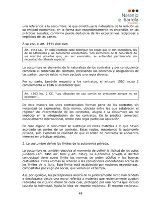 49
una referencia a la costumbre: lo que constituye la naturaleza de la relación es
su entidad económica, en la forma que espontáneamente es entendida en las
prácticas sociales, conforme puede deducirse de las expectativas recíprocas e
implícitas de las partes.
A su vez, el art. 1444 dice que:
La costumbre es elemento de la naturaleza de los contratos y por consiguiente
completa el contenido del contrato, precisando los derechos y obligaciones de
las partes, cuando éstos no han pactado una regla diversa.
Por su parte, también respecto a los contratos, el artículo 1563 inciso 2
complementa al 1546 al establecer que:
De esta manera los usos contractuales forman parte de los contratos sin
necesidad de expresarlos. Esta norma, ubicada entre las que establecen el
régimen de interpretación de los contratos, asigna a la costumbre un rol
implícito en la interpretación de los contratos. En la práctica comercial,
especialmente internacional, recibe esta regla particular aplicación.
En caso alguno la costumbre se sustituye en estas materias a lo que hayan
acordado las partes de un contrato. Estas reglas, respetando la autonomía
privada, sólo expresan la realidad de que el orden de contratos se encuentra
inmerso en prácticas sociales.
2. La costumbre define los límites de la autonomía privada.
La costumbre es también decisiva al momento de definir la ilicitud de los actos
jurídicos (art. 1461 inc. final y art. 1467). La autonomía privada o libertad
contractual tiene como límite las normas de orden público y las buenas
costumbres. Estas últimas se refieren a las convicciones espontáneas acerca de
los límites de lo lícito. Este límite está establecido por nociones espontáneas,
compartidas por el grupo social, que varían en el tiempo.
Así, por ejemplo, las percepciones acerca de lo jurídicamente ilícito han tendido
a desplazarse desde una moral referida a materias que recientemente quedan
radicadas en el juicio moral de cada cual, protegido por una norma que incluso
cautela la intimidad, hacia la idea de respeto recíproco. El respeto recíproco,
Art. 1444 CC. En todo contrato cabe distinguir las cosas que le son esenciales, las
de su naturaleza y las puramente accidentales. Son elementos de la naturaleza de
un contrato aquellos que, sin ser esenciales, se entienden pertenecerle sin
necesidad de cláusula especial.
Art. 1563 inc. 2 CC. "Las cláusulas de uso común se presumen aunque no se
expresen".
 