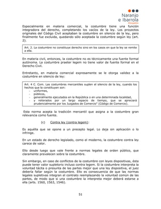 51
Especialmente en materia comercial, la costumbre tiene una función
integradora del derecho, completando los vacíos de la ley. Los proyectos
originales del Código Civil aceptaban la costumbre en silencio de la ley, pero
finalmente fue excluida, quedando sólo aceptada la costumbre según ley (art.
2).
En materia civil, entonces, la costumbre no es técnicamente una fuente formal
autónoma. La costumbre praeter legem no tiene valor de fuente formal en el
Derecho Civil.
Entretanto, en materia comercial expresamente se le otorga validez a la
costumbre en silencio de ley:
Esta norma acepta la tradición mercantil que asigna a la costumbre gran
relevancia como fuente.
(c) Contra ley (contra legem):
Es aquélla que se opone a un precepto legal. Lo deja sin aplicación o lo
infringe.
En un estado de derecho legislado, como el moderno, la costumbre contra ley
carece de valor.
Ello desde luego que vale frente a normas legales de orden público, que
claramente prevalecen sobre la costumbre.
Sin embargo, en caso de conflictos de la costumbre con leyes dispositivas, ésta
puede tener valor supletorio incluso contra legem. Si la costumbre interpreta la
voluntad tácita o presunta de las partes mejor que una ley dispositiva, el juez
debería fallar según la costumbre. Ello es consecuencia de que las normas
legales supletivas integran el contrato reemplazando la voluntad común de las
partes, de modo que si una costumbre la interpreta mejor deberá estarse a
ella (arts. 1560, 1563, 1546).
Art. 2. La costumbre no constituye derecho sino en los casos en que la ley se remite
a ella.
Art. 4 C. Com. Las costumbres mercantiles suplen el silencio de la ley, cuando los
hechos que la constituyen son:
- uniformes,
- públicos,
- generalmente ejecutados en la República o en una determinada localidad,
- y reiterados por un largo espacio de tiempo, que se apreciará
prudencialmente por los Juzgados de Comercio" (Código de Comercio).
 