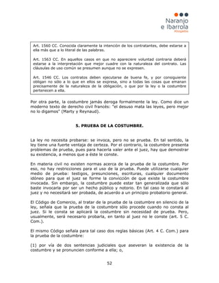52
Por otra parte, la costumbre jamás deroga formalmente la ley. Como dice un
moderno texto de derecho civil francés: "el desuso mata las leyes, pero mejor
no lo digamos" (Marty y Reynaud).
5. PRUEBA DE LA COSTUMBRE.
La ley no necesita probarse: se invoca, pero no se prueba. En tal sentido, la
ley tiene una fuerte ventaja de certeza. Por el contrario, la costumbre presenta
problemas de prueba, pues para hacerla valer ante el juez, hay que demostrar
su existencia, a menos que a éste le conste.
En materia civil no existen normas acerca de la prueba de la costumbre. Por
eso, no hay restricciones para el uso de la prueba. Puede utilizarse cualquier
medio de prueba: testigos, presunciones, escrituras, cualquier documento
idóneo para que el juez se forme la convicción de que existe la costumbre
invocada. Sin embargo, la costumbre puede estar tan generalizada que sólo
baste invocarla por ser un hecho público y notorio. En tal caso le constará al
juez y no necesitará ser probada, de acuerdo a un principio probatorio general.
El Código de Comercio, al tratar de la prueba de la costumbre en silencio de la
ley, señala que la prueba de la costumbre sólo procede cuando no consta al
juez. Si le consta se aplicará la costumbre sin necesidad de prueba. Pero,
usualmente, será necesario probarla, en tanto al juez no le conste (art. 5 C.
Com.).
El mismo Código señala para tal caso dos reglas básicas (Art. 4 C. Com.) para
la prueba de la costumbre:
(1) por vía de dos sentencias judiciales que aseveran la existencia de la
costumbre y se pronuncien conforme a ella; o,
Art. 1560 CC. Conocida claramente la intención de los contratantes, debe estarse a
ella más que a lo literal de las palabras.
Art. 1563 CC. En aquellos casos en que no apareciere voluntad contraria deberá
estarse a la interpretación que mejor cuadre con la naturaleza del contrato. Las
cláusulas de uso común se presumen aunque no se expresen.
Art. 1546 CC. Los contratos deben ejecutarse de buena fe, y por consiguiente
obligan no sólo a lo que en ellos se expresa, sino a todas las cosas que emanan
precisamente de la naturaleza de la obligación, o que por la ley o la costumbre
pertenecen a ella.
 