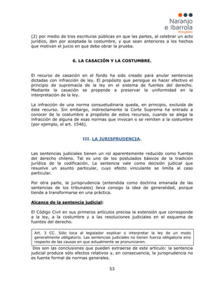 53
(2) por medio de tres escrituras públicas en que las partes, al celebrar un acto
jurídico, den por aceptada la costumbre, y que sean anteriores a los hechos
que motivan el juicio en que debe obrar la prueba.
6. LA CASACIÓN Y LA COSTUMBRE.
El recurso de casación en el fondo ha sido creado para anular sentencias
dictadas con infracción de ley. El propósito que persigue es hacer efectivo el
principio de supremacía de la ley en el sistema de fuentes del derecho.
Mediante la casación se propende a preservar la uniformidad en la
interpretación de la ley.
La infracción de una norma consuetudinaria queda, en principio, excluida de
éste recurso. Sin embargo, indirectamente la Corte Suprema ha entrado a
conocer de la costumbre a propósito de estos recursos, cuando se alega la
infracción de alguna de esas normas que invocan o se remiten a la costumbre
(por ejemplo, el art. 1546).
III. LA JURISPRUDENCIA.
Las sentencias judiciales tienen un rol aparentemente reducido como fuentes
del derecho chileno. Tal es uno de los postulados básicos de la tradición
jurídica de la codificación. La sentencia vale como decisión judicial que
resuelve un asunto particular, cuyo efecto vinculante se limita al caso
particular.
Por otra parte, la jurisprudencia (entendida como doctrina emanada de las
sentencias de los tribunales) lleva consigo la idea de generalidad, porque
tiende a transformarse en una práctica.
Alcance de la sentencia judicial:
El Código Civil en sus primeros artículos precisa la extensión que corresponde
a la ley, a la costumbre y a las resoluciones judiciales en el esquema de
fuentes del derecho.
Dos son las conclusiones que pueden extraerse de este artículo: la sentencia
judicial produce sólo efectos relativos y, en consecuencia, la jurisprudencia no
es fuente formal de normas generales.
Art. 3 CC. Sólo toca al legislador explicar o interpretar la ley de un modo
generalmente obligatorio. Las sentencias judiciales no tienen fuerza obligatoria sino
respecto de las causas en que actualmente se pronunciaren.
 