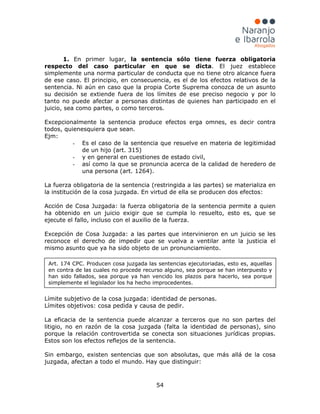 54
1. En primer lugar, la sentencia sólo tiene fuerza obligatoria
respecto del caso particular en que se dicta. El juez establece
simplemente una norma particular de conducta que no tiene otro alcance fuera
de ese caso. El principio, en consecuencia, es el de los efectos relativos de la
sentencia. Ni aún en caso que la propia Corte Suprema conozca de un asunto
su decisión se extiende fuera de los límites de ese preciso negocio y por lo
tanto no puede afectar a personas distintas de quienes han participado en el
juicio, sea como partes, o como terceros.
Excepcionalmente la sentencia produce efectos erga omnes, es decir contra
todos, quienesquiera que sean.
Ejm:
- Es el caso de la sentencia que resuelve en materia de legitimidad
de un hijo (art. 315)
- y en general en cuestiones de estado civil,
- así como la que se pronuncia acerca de la calidad de heredero de
una persona (art. 1264).
La fuerza obligatoria de la sentencia (restringida a las partes) se materializa en
la institución de la cosa juzgada. En virtud de ella se producen dos efectos:
Acción de Cosa Juzgada: la fuerza obligatoria de la sentencia permite a quien
ha obtenido en un juicio exigir que se cumpla lo resuelto, esto es, que se
ejecute el fallo, incluso con el auxilio de la fuerza.
Excepción de Cosa Juzgada: a las partes que intervinieron en un juicio se les
reconoce el derecho de impedir que se vuelva a ventilar ante la justicia el
mismo asunto que ya ha sido objeto de un pronunciamiento.
Límite subjetivo de la cosa juzgada: identidad de personas.
Límites objetivos: cosa pedida y causa de pedir.
La eficacia de la sentencia puede alcanzar a terceros que no son partes del
litigio, no en razón de la cosa juzgada (falta la identidad de personas), sino
porque la relación controvertida se conecta son situaciones jurídicas propias.
Estos son los efectos reflejos de la sentencia.
Sin embargo, existen sentencias que son absolutas, que más allá de la cosa
juzgada, afectan a todo el mundo. Hay que distinguir:
Art. 174 CPC. Producen cosa juzgada las sentencias ejecutoriadas, esto es, aquellas
en contra de las cuales no procede recurso alguno, sea porque se han interpuesto y
han sido fallados, sea porque ya han vencido los plazos para hacerlo, sea porque
simplemente el legislador los ha hecho improcedentes.
 