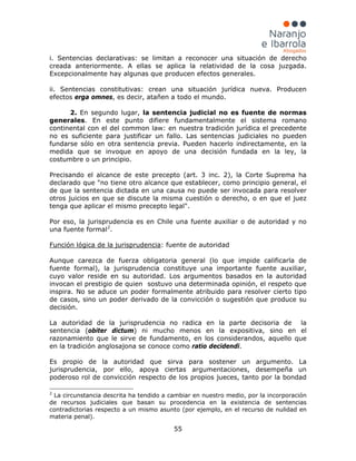 55
i. Sentencias declarativas: se limitan a reconocer una situación de derecho
creada anteriormente. A ellas se aplica la relatividad de la cosa juzgada.
Excepcionalmente hay algunas que producen efectos generales.
ii. Sentencias constitutivas: crean una situación jurídica nueva. Producen
efectos erga omnes, es decir, atañen a todo el mundo.
2. En segundo lugar, la sentencia judicial no es fuente de normas
generales. En este punto difiere fundamentalmente el sistema romano
continental con el del common law: en nuestra tradición jurídica el precedente
no es suficiente para justificar un fallo. Las sentencias judiciales no pueden
fundarse sólo en otra sentencia previa. Pueden hacerlo indirectamente, en la
medida que se invoque en apoyo de una decisión fundada en la ley, la
costumbre o un principio.
Precisando el alcance de este precepto (art. 3 inc. 2), la Corte Suprema ha
declarado que "no tiene otro alcance que establecer, como principio general, el
de que la sentencia dictada en una causa no puede ser invocada para resolver
otros juicios en que se discute la misma cuestión o derecho, o en que el juez
tenga que aplicar el mismo precepto legal".
Por eso, la jurisprudencia es en Chile una fuente auxiliar o de autoridad y no
una fuente formal2
.
Función lógica de la jurisprudencia
Es propio de la autoridad que sirva para sostener un argumento. La
jurisprudencia, por ello, apoya ciertas argumentaciones, desempeña un
poderoso rol de convicción respecto de los propios jueces, tanto por la bondad
: fuente de autoridad
Aunque carezca de fuerza obligatoria general (lo que impide calificarla de
fuente formal), la jurisprudencia constituye una importante fuente auxiliar,
cuyo valor reside en su autoridad. Los argumentos basados en la autoridad
invocan el prestigio de quien sostuvo una determinada opinión, el respeto que
inspira. No se aduce un poder formalmente atribuido para resolver cierto tipo
de casos, sino un poder derivado de la convicción o sugestión que produce su
decisión.
La autoridad de la jurisprudencia no radica en la parte decisoria de la
sentencia (obiter dictum) ni mucho menos en la expositiva, sino en el
razonamiento que le sirve de fundamento, en los considerandos, aquello que
en la tradición anglosajona se conoce como ratio decidendi.
2
La circunstancia descrita ha tendido a cambiar en nuestro medio, por la incorporación
de recursos judiciales que basan su procedencia en la existencia de sentencias
contradictorias respecto a un mismo asunto (por ejemplo, en el recurso de nulidad en
materia penal).
 