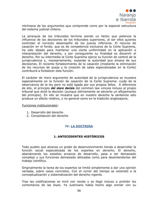 56
intrínseca de los argumentos que comprende como por la especial estructura
del sistema judicial chileno.
La jerarquía de los tribunales termina siendo un factor que potencia la
influencia de las decisiones de los tribunales superiores, al ser ellos quienes
controlan el correcto desempeño de los jueces inferiores. El recurso de
casación en el fondo, que es de competencia exclusiva de la Corte Suprema,
ha sido ideado para mantener una cierta uniformidad en la aplicación e
interpretación del derecho, y por consiguiente su finalidad es discernir el
derecho. Por su intermedio la Corte Suprema ejerce su función de control de la
jurisprudencia y, necesariamente, expande la autoridad que emana de sus
decisiones. El reciente fortalecimiento de la casación (mediante la eliminación
de los recursos de queja y la creación de salas especializadas en la Corte)
contribuirá a fortalecer esta función.
El carácter de mero argumento de autoridad de la jurisprudencia se muestra
especialmente en la función de casación de la Corte Suprema: cuida de la
observancia de la ley pero no está ligada por sus propios fallos. A diferencia
de ello, el principio del stare decisis del common law vincula incluso al propio
tribunal que dictó la decisión (aunque últimamente se advierte un aflojamiento
del principio). En ello se muestra que en nuestro derecho la sentencia sólo
produce un efecto relativo, y no general como en la tradición anglosajona.
Funciones institucionales
1. Desarrollo del derecho
:
2. Consolidación del derecho
IV.
Tras las codificaciones se miró con recelo y se llegó incluso a prohibir los
comentarios de las leyes. Ya Justiniano había hecho algo similar con su
LA DOCTRINA
1. ANTECEDENTES HISTÓRICOS
Todo pueblo que alcanza un grado de desenvolvimiento tiende a desarrollar la
función social especializada de los expertos en derecho. El derecho,
abandonando los estadios arcaicos de desarrollo, pasa a ser demasiado
complejo y sus funciones demasiado delicadas como para desentenderlas del
trabajo científico.
Originalmente la tarea de los expertos se limitó simplemente a dar una opinión
versada, sobre casos concretos. Con el correr del tiempo se extendió a la
conceptualización y sistematización del derecho vigente.
 