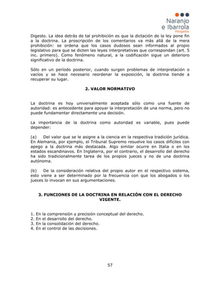 57
Digesto. La idea detrás de tal prohibición es que la dictación de la ley pone fin
a la doctrina. La proscripción de los comentarios va más allá de la mera
prohibición: se ordena que los casos dudosos sean informados al propio
legislativo para que se dicten las leyes interpretativas que correspondan (art. 5
inc. primero). Como fenómeno natural, a la codificación sigue un deterioro
significativo de la doctrina.
Sólo en un período posterior, cuando surgen problemas de interpretación o
vacíos y se hace necesario reordenar la exposición, la doctrina tiende a
recuperar su lugar.
2. VALOR NORMATIVO
La doctrina es hoy universalmente aceptada sólo como una fuente de
autoridad: es antecedente para apoyar la interpretación de una norma, pero no
puede fundamentar directamente una decisión.
La importancia de la doctrina como autoridad es variable, pues puede
depender:
(a) Del valor que se le asigne a la ciencia en la respectiva tradición jurídica.
En Alemania, por ejemplo, el Tribunal Supremo resuelve los casos difíciles con
apego a la doctrina más destacada. Algo similar ocurre en Italia o en los
estados escandinavos. En Inglaterra, por el contrario, el desarrollo del derecho
ha sido tradicionalmente tarea de los propios jueces y no de una doctrina
autónoma.
(b) De la consideración relativa del propio autor en el respectivo sistema,
esto viene a ser determinado por la frecuencia con que los abogados o los
jueces lo invocan en sus argumentaciones.
3. FUNCIONES DE LA DOCTRINA EN RELACIÓN CON EL DERECHO
VIGENTE.
1. En la comprensión y precisión conceptual del derecho.
2. En el desarrollo del derecho.
3. En la consolidación del derecho.
4. En el control de las decisiones.
 