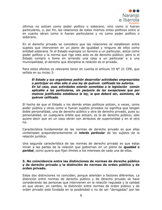 6
últimos no actúan como poder político o soberano, sino como si fueran
particulares, o, por fin, las relaciones de estos mismos entes políticos entre sí
en cuanto obran como si fueran particulares y no como poder político o
soberano.
En el derecho privado se considera que las relaciones se establecen entre
sujetos que intervienen en un plano de igualdad y ninguno de ellos como
entidad soberana. Si el Estado expropia un terreno a un particular, actúa como
poder político y la norma que rige este acto es de derecho público; pero si el
Estado compra o toma en arriendo una casa a un particular o a una
municipalidad, el derecho que disciplina la relación es el privado.
Para estos efectos es relevante tener en cuenta el artículo 19 N° 21 CPR, que
señala en su inciso 3:
El Estado y sus organismos podrán desarrollar actividades empresariales
o participar en ellas sólo si una ley de quórum calificado los autoriza.
En tal caso, esas actividades estarán sometidas a la legislación común
aplicable a los particulares, sin perjuicio de las excepciones que por
motivos justificados establezca la ley, la que deberá ser, asimismo, de
quórum calificado.
El hecho de que el Estado y los demás entes políticos actúen, a veces, como
poder público y otras como si fueran sujetos privados no significa que tengan
doble personalidad, una de derecho público y otra de derecho privado, pues su
personalidad, en cualquiera órbita que actúen, es la de derecho público; sólo
quiere decir que en un caso obran con atributos de superioridad y en el otro
no.
Característica fundamental de las normas de derecho privado es que ellas
contemplan preponderantemente el interés particular de los sujetos de la
relación jurídica.
Una segunda característica de las normas de derecho privado es que éstas
miran a las partes de la relación que gobiernan en un plano de igualdad o
paridad, como quiera que fijan límites a los intereses de cada una de ellas.
5. No coincidencia entre las distinciones de normas de derecho público
y de derecho privado y la distinción de normas de orden público y de
orden privado.
Estas dos distinciones no coinciden, porque atienden a factores diferentes. La
distinción entre normas de derecho público y de derecho privado se hace
considerando las personas que intervienen en la relación regulada y la calidad
en que obran; en cambio, la distinción entre normas de orden público y de
orden privado está fundada en la posibilidad o no de ser “derogadas” por las
 