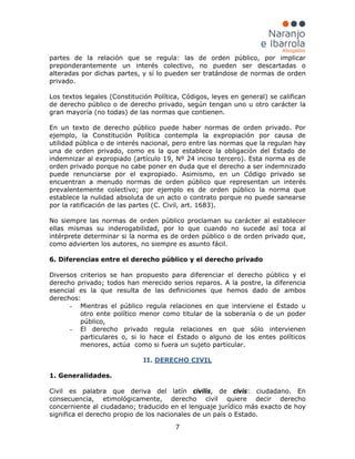 7
partes de la relación que se regula: las de orden público, por implicar
preponderantemente un interés colectivo, no pueden ser descartadas o
alteradas por dichas partes, y sí lo pueden ser tratándose de normas de orden
privado.
Los textos legales (Constitución Política, Códigos, leyes en general) se califican
de derecho público o de derecho privado, según tengan uno u otro carácter la
gran mayoría (no todas) de las normas que contienen.
En un texto de derecho público puede haber normas de orden privado. Por
ejemplo, la Constitución Política contempla la expropiación por causa de
utilidad pública o de interés nacional, pero entre las normas que la regulan hay
una de orden privado, como es la que establece la obligación del Estado de
indemnizar al expropiado (artículo 19, Nº 24 inciso tercero). Esta norma es de
orden privado porque no cabe poner en duda que el derecho a ser indemnizado
puede renunciarse por el expropiado. Asimismo, en un Código privado se
encuentran a menudo normas de orden público que representan un interés
prevalentemente colectivo; por ejemplo es de orden público la norma que
establece la nulidad absoluta de un acto o contrato porque no puede sanearse
por la ratificación de las partes (C. Civil, art. 1683).
No siempre las normas de orden público proclaman su carácter al establecer
ellas mismas su inderogabilidad, por lo que cuando no sucede así toca al
intérprete determinar si la norma es de orden público o de orden privado que,
como advierten los autores, no siempre es asunto fácil.
6. Diferencias entre el derecho público y el derecho privado
Diversos criterios se han propuesto para diferenciar el derecho público y el
derecho privado; todos han merecido serios reparos. A la postre, la diferencia
esencial es la que resulta de las definiciones que hemos dado de ambos
derechos:
- Mientras el público regula relaciones en que interviene el Estado u
otro ente político menor como titular de la soberanía o de un poder
público,
- El derecho privado regula relaciones en que sólo intervienen
particulares o, si lo hace el Estado o alguno de los entes políticos
menores, actúa como si fuera un sujeto particular.
II. DERECHO CIVIL
1. Generalidades.
Civil es palabra que deriva del latín civilis, de civis: ciudadano. En
consecuencia, etimológicamente, derecho civil quiere decir derecho
concerniente al ciudadano; traducido en el lenguaje jurídico más exacto de hoy
significa el derecho propio de los nacionales de un país o Estado.
 