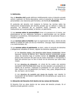 8
2. Definición.
Hoy el derecho civil puede definirse sintéticamente como el derecho privado
común y general; en forma descriptiva, como el conjunto de normas sobre la
personalidad y las relaciones patrimoniales y de familia.3. Contenido.
El contenido del derecho civil moderno lo forman las normas sobre las
instituciones fundamentales del derecho privado que se refieren a todas las
personas, sin distinción de su condición social, profesión, etc. Estas
instituciones son la personalidad, la familia y el patrimonio.
1) Las normas sobre la personalidad miran a la persona en sí misma, con
prescindencia de sus relaciones familiares o patrimoniales con los demás.
Disciplinan la existencia, individualización y capacidad de las personas físicas y
morales o jurídicas.
2) Las normas sobre la familia rigen la organización de ésta y, dentro de ella
definen el estado de cada uno de sus miembros: cónyuge, hijos matrimoniales
y no matrimoniales, etc.
3) Las normas sobre el patrimonio, es decir, sobre el conjunto de derechos
y obligaciones valuables en dinero, regulan los derechos siguientes:
a) Los derechos reales y los derechos sobre bienes inmateriales (obras
literarias, marcas de fábrica, etc.). Algunos autores comprenden ambas
clases de derechos bajo el nombre común de derechos de exclusión,
porque ellos excluyen del goce de las cosas corporales o incorporales a
toda otra persona que no sea el titular de los derechos que sobre ellas
recaen.
b) Los derechos de obligación, en virtud de los cuales una persona
(acreedor) está facultada para exigir de otra (deudor) una prestación en
interés de la primera. Tradúcese la prestación en una acción positiva
(dar, hacer) o en una abstención (no hacer). Hay, pues, obligaciones de
dar, de hacer y de no hacer.
c) Los derechos de sucesión por causa de muerte, que regulan la
transmisión de los bienes o patrimonio de una persona por causa de la
muerte de ella.
4. Ubicación del Derecho Civil dentro de las ramas del Derecho
El Derecho Civil se ubica dentro de las ramas del derecho privado. Es el
derecho privado general y común.
 