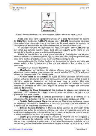 EC informática. 08                                                            Unidad N° 1
    IFDC-VM




         Paso 3: la reacción hace que cada sub-pixel produzca luz rojo, verde, y azul.

             Cada celda píxel tiene su propio transmisor. En el caso de un display de plasma
      de 1024x1024, tendremos 1.048.576 píxeles con 1.048.576 transmisores eléctricos
      conectados a las placas de vídeo y procesadores del panel trasero del sustrato de
      cristal posterior. Resumiendo, es imposible la reparación individual de un píxel.
             Si un píxel 'se muere' no se puede hacer nada. Será sólo 1 entre 1.048.576 y es
      muy difícil que perturbe nuestra visión. Será sólo un pequeño punto negro en una
      pantalla llena de color y seguramente no será apreciable.
             Puede ser que la celda se quede primero en verde. Esto significa que el pulso
      eléctrico no está excitando los fósforos rojo y azul de esa celda, lo que supone que esa
      celda tiene muchas probabilidades de fundirse antes que ninguna otra.
             Afortunadamente, los píxeles fundidos en los paneles de plasma son cada vez
      menos, debido a los rigurosos test a los que son sometidos los paneles por los
      fabricantes.
             Ventajas de un monitor de plasma:
             - Resolución: las pantallas de plasma ofrecen mayor resolución que los
      televisores convencionales y son capaces de mostrar señales HDTV y DTV, así como
      señales de computadoras XGA, SVGA y VGA.
             - No hay líneas de escaneado: los tubos de rayos catódicos convencionales
      utilizan un haz de electrones para trazar la imagen en el tubo desde arriba a abajo a
      intervalos regulares, iluminando los fósforos para crear la imagen. Con este
      procedimiento las líneas pueden ser percibidas. La mayoría de displays de plasma
      incluyen un doblador de línea para mejorar la calidad de imagen con emisiones
      estándar de televisión.
             - Precisión de Color Excepcional: los displays de plasma son capaces de
      reproducir 16,77 millones de colores, proporcionando un realismo de color y una
      graduación sutil entre colores.
             - Formato panorámico: el formato panorámico ó 16:9 es el formato de la
      televisión de Alta Definición (HDTV), así como de la mayoría de películas en DVD.
             - Pantalla Perfectamente Plana: los paneles de Plasma son totalmente planos,
      sin ningún tipo de curvatura. Esto elimina la distorsión que se produce en los bordes de
      la pantalla de los televisores convencionales.
             - Brillo de Pantalla Uniforme: a diferencia de los sistemas de proyección frontal
      o posterior, que sufren de un brillo no uniforme - se refleja en imágenes con mucha luz
      en el centro de la pantalla y oscurecidas en los bordes - los displays de plasma ofrecen
      la misma luminosidad en todas las zonas de la pantalla.
             - Diseño para ahorrar espacio: los displays de Plasma son muy delgados y
      permiten opciones de instalación nunca antes posibles. Pueden ser montados sobre
      peanas o ser colgados de la pared, como si se tratara de un cuadro y disfrutar de una
      pantalla de grandes dimensiones sin sacrificar un gran volumen de espacio de la sala.

www.ifdcvm.slu.infd.edu.ar/aula                                               Página 10 de 33
 