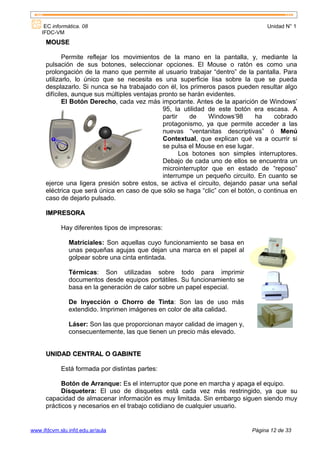 EC informática. 08                                                           Unidad N° 1
    IFDC-VM
      MOUSE

             Permite reflejar los movimientos de la mano en la pantalla, y, mediante la
      pulsación de sus botones, seleccionar opciones. El Mouse o ratón es como una
      prolongación de la mano que permite al usuario trabajar “dentro” de la pantalla. Para
      utilizarlo, lo único que se necesita es una superficie lisa sobre la que se pueda
      desplazarlo. Si nunca se ha trabajado con él, los primeros pasos pueden resultar algo
      difíciles, aunque sus múltiples ventajas pronto se harán evidentes.
             El Botón Derecho, cada vez más importante. Antes de la aparición de Windows’
                                                95, la utilidad de este botón era escasa. A
                                                partir    de    Windows’98      ha   cobrado
                                                protagonismo, ya que permite acceder a las
                                                nuevas “ventanitas descriptivas” ó Menú
                                                Contextual, que explican qué va a ocurrir si
                                                se pulsa el Mouse en ese lugar.
                                                       Los botones son simples interruptores.
                                                Debajo de cada uno de ellos se encuentra un
                                                microinterruptor que en estado de “reposo”
                                                interrumpe un pequeño circuito. En cuanto se
      ejerce una ligera presión sobre estos, se activa el circuito, dejando pasar una señal
      eléctrica que será única en caso de que sólo se haga “clic” con el botón, o continua en
      caso de dejarlo pulsado.

      IMPRESORA

            Hay diferentes tipos de impresoras:

               Matriciales: Son aquellas cuyo funcionamiento se basa en
               unas pequeñas agujas que dejan una marca en el papel al
               golpear sobre una cinta entintada.

               Térmicas: Son utilizadas sobre todo para imprimir
               documentos desde equipos portátiles. Su funcionamiento se
               basa en la generación de calor sobre un papel especial.

               De Inyección o Chorro de Tinta: Son las de uso más
               extendido. Imprimen imágenes en color de alta calidad.

               Láser: Son las que proporcionan mayor calidad de imagen y,
               consecuentemente, las que tienen un precio más elevado.


      UNIDAD CENTRAL O GABINTE

            Está formada por distintas partes:

            Botón de Arranque: Es el interruptor que pone en marcha y apaga el equipo.
            Disquetera: El uso de disquetes está cada vez más restringido, ya que su
      capacidad de almacenar información es muy limitada. Sin embargo siguen siendo muy
      prácticos y necesarios en el trabajo cotidiano de cualquier usuario.


www.ifdcvm.slu.infd.edu.ar/aula                                              Página 12 de 33
 