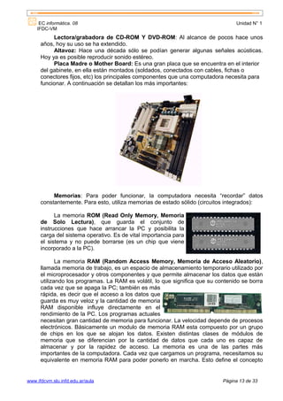 EC informática. 08                                                           Unidad N° 1
    IFDC-VM
           Lectora/grabadora de CD-ROM Y DVD-ROM: Al alcance de pocos hace unos
      años, hoy su uso se ha extendido.
           Altavoz: Hace una década sólo se podían generar algunas señales acústicas.
      Hoy ya es posible reproducir sonido estéreo.
           Placa Madre o Mother Board: Es una gran placa que se encuentra en el interior
      del gabinete, en ella están montados (soldados, conectados con cables, fichas o
      conectores fijos, etc) los principales componentes que una computadora necesita para
      funcionar. A continuación se detallan los más importantes:




           Memorias: Para poder funcionar, la computadora necesita “recordar” datos
      constantemente. Para esto, utiliza memorias de estado sólido (circuitos integrados):

            La memoria ROM (Read Only Memory, Memoria
      de Solo Lectura), que guarda el conjunto de
      instrucciones que hace arrancar la PC y posibilita la
      carga del sistema operativo. Es de vital importancia para
      el sistema y no puede borrarse (es un chip que viene
      incorporado a la PC).

             La memoria RAM (Random Access Memory, Memoria de Acceso Aleatorio),
      llamada memoria de trabajo, es un espacio de almacenamiento temporario utilizado por
      el microprocesador y otros componentes y que permite almacenar los datos que están
      utilizando los programas. La RAM es volátil, lo que significa que su contenido se borra
      cada vez que se apaga la PC; también es más
      rápida, es decir que el acceso a los datos que
      guarda es muy veloz y la cantidad de memoria
      RAM disponible influye directamente en el
      rendimiento de la PC. Los programas actuales
      necesitan gran cantidad de memoria para funcionar. La velocidad depende de procesos
      electrónicos. Básicamente un modulo de memoria RAM esta compuesto por un grupo
      de chips en los que se alojan los datos. Existen distintas clases de módulos de
      memoria que se diferencian por la cantidad de datos que cada uno es capaz de
      almacenar y por la rapidez de acceso. La memoria es una de las partes más
      importantes de la computadora. Cada vez que cargamos un programa, necesitamos su
      equivalente en memoria RAM para poder ponerlo en marcha. Esto define el concepto


www.ifdcvm.slu.infd.edu.ar/aula                                              Página 13 de 33
 