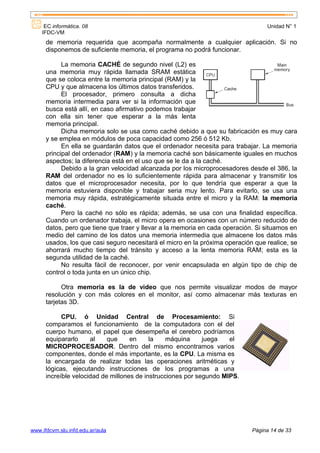 EC informática. 08                                                           Unidad N° 1
    IFDC-VM
      de memoria requerida que acompaña normalmente a cualquier aplicación. Si no
      disponemos de suficiente memoria, el programa no podrá funcionar.

            La memoria CACHÉ de segundo nivel (L2) es
      una memoria muy rápida llamada SRAM estática
      que se coloca entre la memoria principal (RAM) y la
      CPU y que almacena los últimos datos transferidos.
            El procesador, primero consulta a dicha
      memoria intermedia para ver si la información que
      busca está allí, en caso afirmativo podemos trabajar
      con ella sin tener que esperar a la más lenta
      memoria principal.
            Dicha memoria solo se usa como caché debido a que su fabricación es muy cara
      y se emplea en módulos de poca capacidad como 256 ó 512 Kb.
            En ella se guardarán datos que el ordenador necesita para trabajar. La memoria
      principal del ordenador (RAM) y la memoria caché son básicamente iguales en muchos
      aspectos; la diferencia está en el uso que se le da a la caché.
            Debido a la gran velocidad alcanzada por los microprocesadores desde el 386, la
      RAM del ordenador no es lo suficientemente rápida para almacenar y transmitir los
      datos que el microprocesador necesita, por lo que tendría que esperar a que la
      memoria estuviera disponible y trabajar seria muy lento. Para evitarlo, se usa una
      memoria muy rápida, estratégicamente situada entre el micro y la RAM: la memoria
      caché.
            Pero la caché no sólo es rápida; además, se usa con una finalidad específica.
      Cuando un ordenador trabaja, el micro opera en ocasiones con un número reducido de
      datos, pero que tiene que traer y llevar a la memoria en cada operación. Si situamos en
      medio del camino de los datos una memoria intermedia que almacene los datos más
      usados, los que casi seguro necesitará el micro en la próxima operación que realice, se
      ahorrará mucho tiempo del tránsito y acceso a la lenta memoria RAM; esta es la
      segunda utilidad de la caché.
            No resulta fácil de reconocer, por venir encapsulada en algún tipo de chip de
      control o toda junta en un único chip.

            Otra memoria es la de video que nos permite visualizar modos de mayor
      resolución y con más colores en el monitor, así como almacenar más texturas en
      tarjetas 3D.

            CPU. ó Unidad Central de Procesamiento: Si
      comparamos el funcionamiento de la computadora con el del
      cuerpo humano, el papel que desempeña el cerebro podríamos
      equipararlo     al    que     en     la    máquina     juega   el
      MICROPROCESADOR. Dentro del mismo encontramos varios
      componentes, donde el más importante, es la CPU. La misma es
      la encargada de realizar todas las operaciones aritméticas y
      lógicas, ejecutando instrucciones de los programas a una
      increíble velocidad de millones de instrucciones por segundo MIPS.




www.ifdcvm.slu.infd.edu.ar/aula                                              Página 14 de 33
 